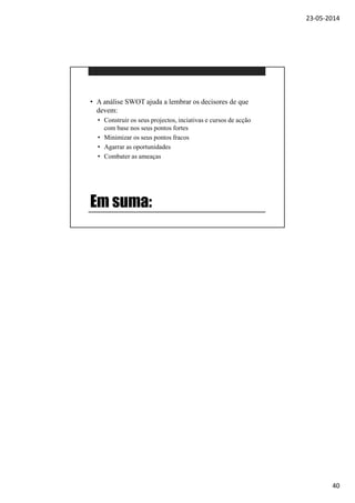 23-05-2014
40
Em suma:
• A análise SWOT ajuda a lembrar os decisores de que
devem:
• Construir os seus projectos, inciativas e cursos de acção
com base nos seus pontos fortes
• Minimizar os seus pontos fracos
• Agarrar as oportunidades
• Combater as ameaças
 