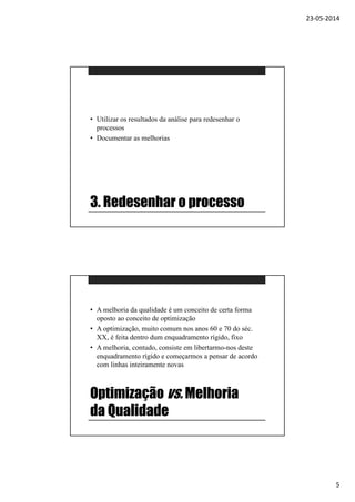 23-05-2014
5
3. Redesenhar o processo
• Utilizar os resultados da análise para redesenhar o
processos
• Documentar as melhorias
Optimização vs. Melhoria
da Qualidade
• A melhoria da qualidade é um conceito de certa forma
oposto ao conceito de optimização
• A optimização, muito comum nos anos 60 e 70 do séc.
XX, é feita dentro dum enquadramento rígido, fixo
• A melhoria, contudo, consiste em libertarmo-nos deste
enquadramento rígido e começarmos a pensar de acordo
com linhas inteiramente novas
 