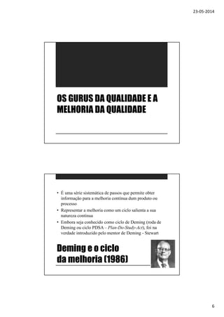 23-05-2014
6
OS GURUS DA QUALIDADE E A
MELHORIA DA QUALIDADE
Deming e o ciclo
da melhoria (1986)
• É uma série sistemática de passos que permite obter
informação para a melhoria contínua dum produto ou
processo
• Representar a melhoria como um ciclo salienta a sua
natureza contínua
• Embora seja conhecido como ciclo de Deming (roda de
Deming ou ciclo PDSA – Plan-Do-Study-Act), foi na
verdade introduzido pelo mentor de Deming - Stewart
 
