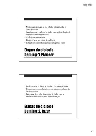 23-05-2014
8
Etapas do ciclo de
Deming: 1. Planear
• Nesta etapa, começa-se por estudar e documentar o
processo actual
• Seguidamente, recolhem-se dados para a identificação de
problemas do processo actual
• Analisam-se estes dados
• Desenvolve-se um plano de melhoria
• Especificam-se medidas para a avaliação do plano
Etapas do ciclo de
Deming: 2. Fazer
• Implementa-se o plano, se possível em pequena escala
• Documentam-se as alterações ocorridas em resultado da
implementação
• Procede-se à recolha sistemática de dados para a
avaliação dos resultados da implementação
 