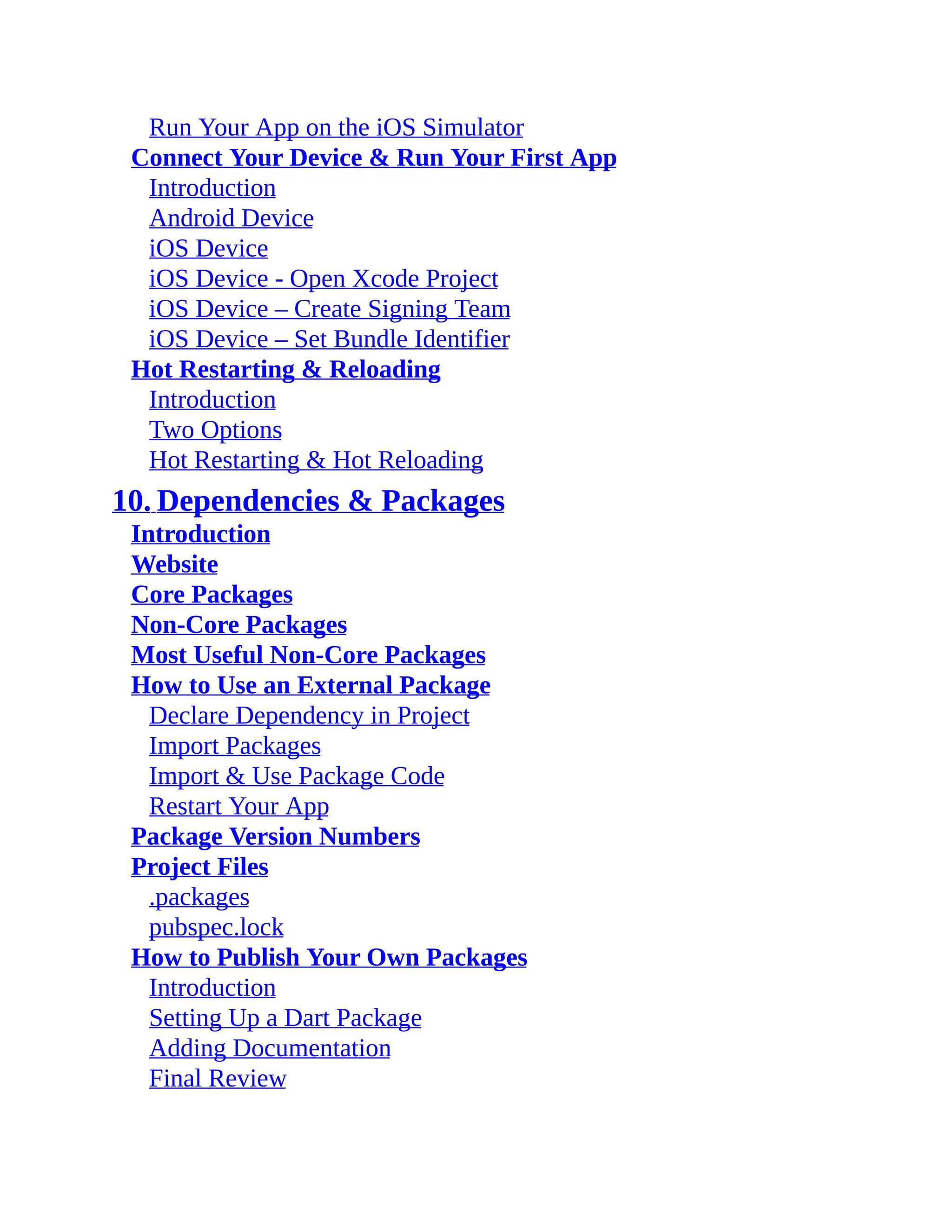 Run Your App on the iOS Simulator Connect Your Device & Run Your First App Introduction Android Device iOS Device iOS Device - Open Xcode Project iOS Device – Create Signing Team iOS Device – Set Bundle Identifier Hot Restarting & Reloading Introduction Two Options Hot Restarting & Hot Reloading 10. Dependencies & Packages Introduction Website Core Packages Non-Core Packages Most Useful Non-Core Packages How to Use an External Package Declare Dependency in Project Import Packages Import & Use Package Code Restart Your App Package Version Numbers Project Files .packages pubspec.lock How to Publish Your Own Packages Introduction Setting Up a Dart Package Adding Documentation Final Review 