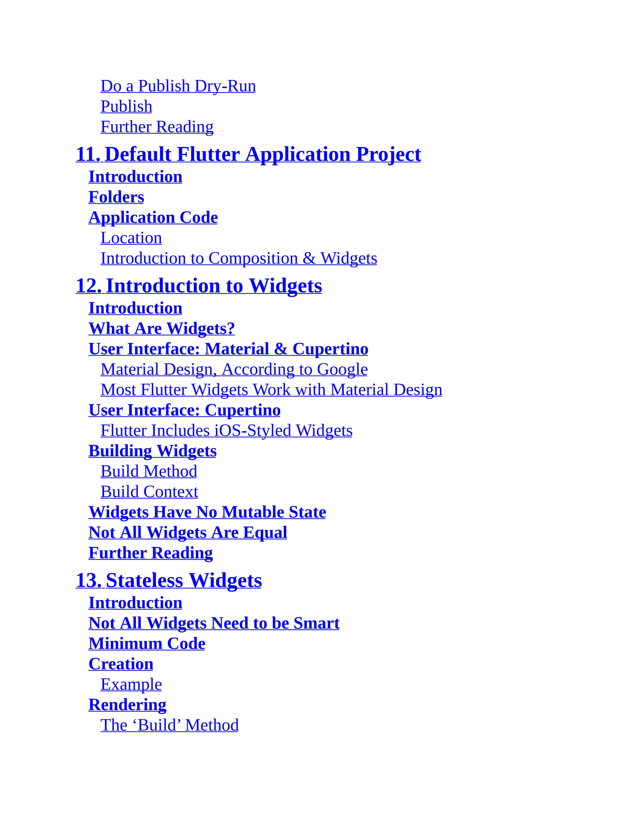 Do a Publish Dry-Run Publish Further Reading 11. Default Flutter Application Project Introduction Folders Application Code Location Introduction to Composition & Widgets 12. Introduction to Widgets Introduction What Are Widgets? User Interface: Material & Cupertino Material Design, According to Google Most Flutter Widgets Work with Material Design User Interface: Cupertino Flutter Includes iOS-Styled Widgets Building Widgets Build Method Build Context Widgets Have No Mutable State Not All Widgets Are Equal Further Reading 13. Stateless Widgets Introduction Not All Widgets Need to be Smart Minimum Code Creation Example Rendering The ‘Build’ Method 