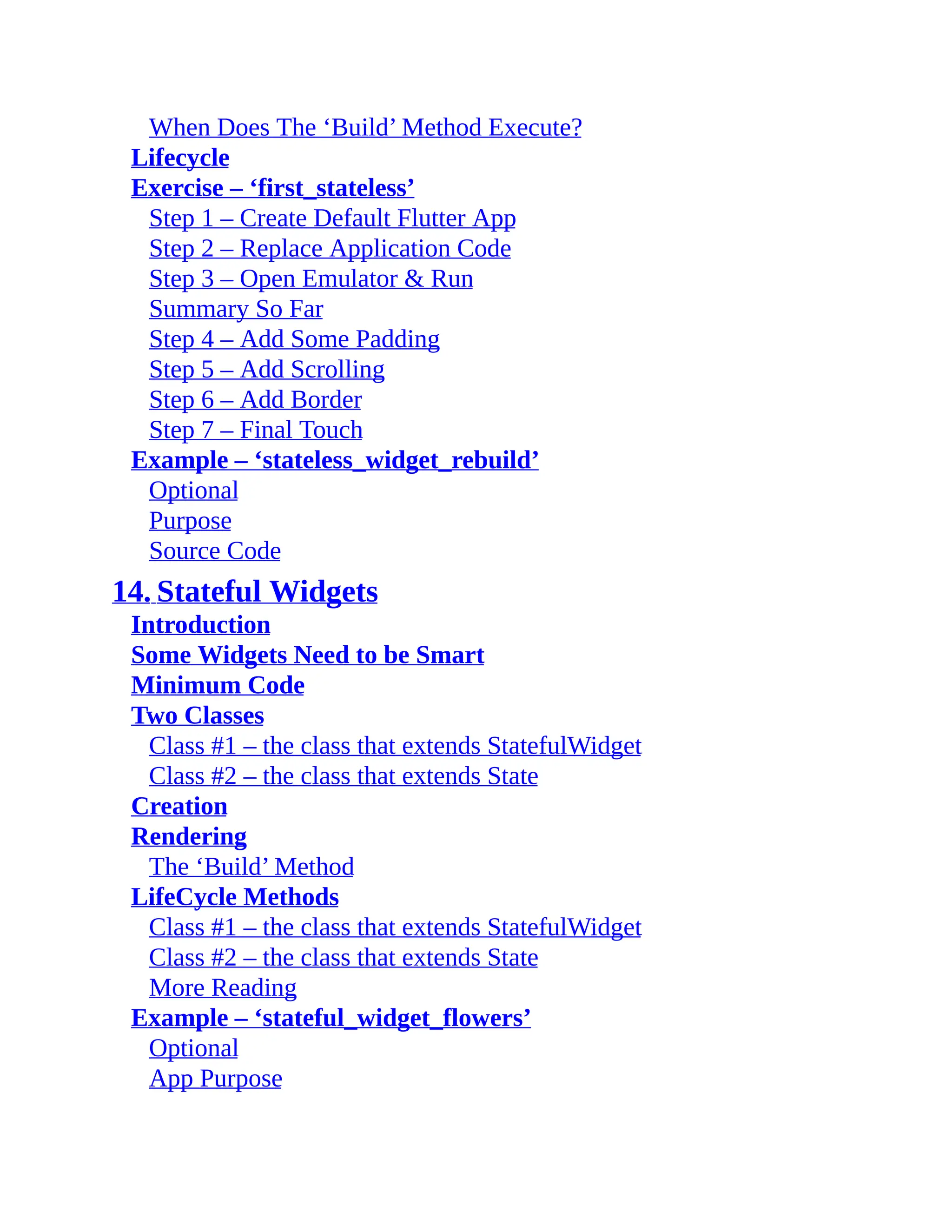 When Does The ‘Build’ Method Execute? Lifecycle Exercise – ‘first_stateless’ Step 1 – Create Default Flutter App Step 2 – Replace Application Code Step 3 – Open Emulator & Run Summary So Far Step 4 – Add Some Padding Step 5 – Add Scrolling Step 6 – Add Border Step 7 – Final Touch Example – ‘stateless_widget_rebuild’ Optional Purpose Source Code 14. Stateful Widgets Introduction Some Widgets Need to be Smart Minimum Code Two Classes Class #1 – the class that extends StatefulWidget Class #2 – the class that extends State Creation Rendering The ‘Build’ Method LifeCycle Methods Class #1 – the class that extends StatefulWidget Class #2 – the class that extends State More Reading Example – ‘stateful_widget_flowers’ Optional App Purpose 