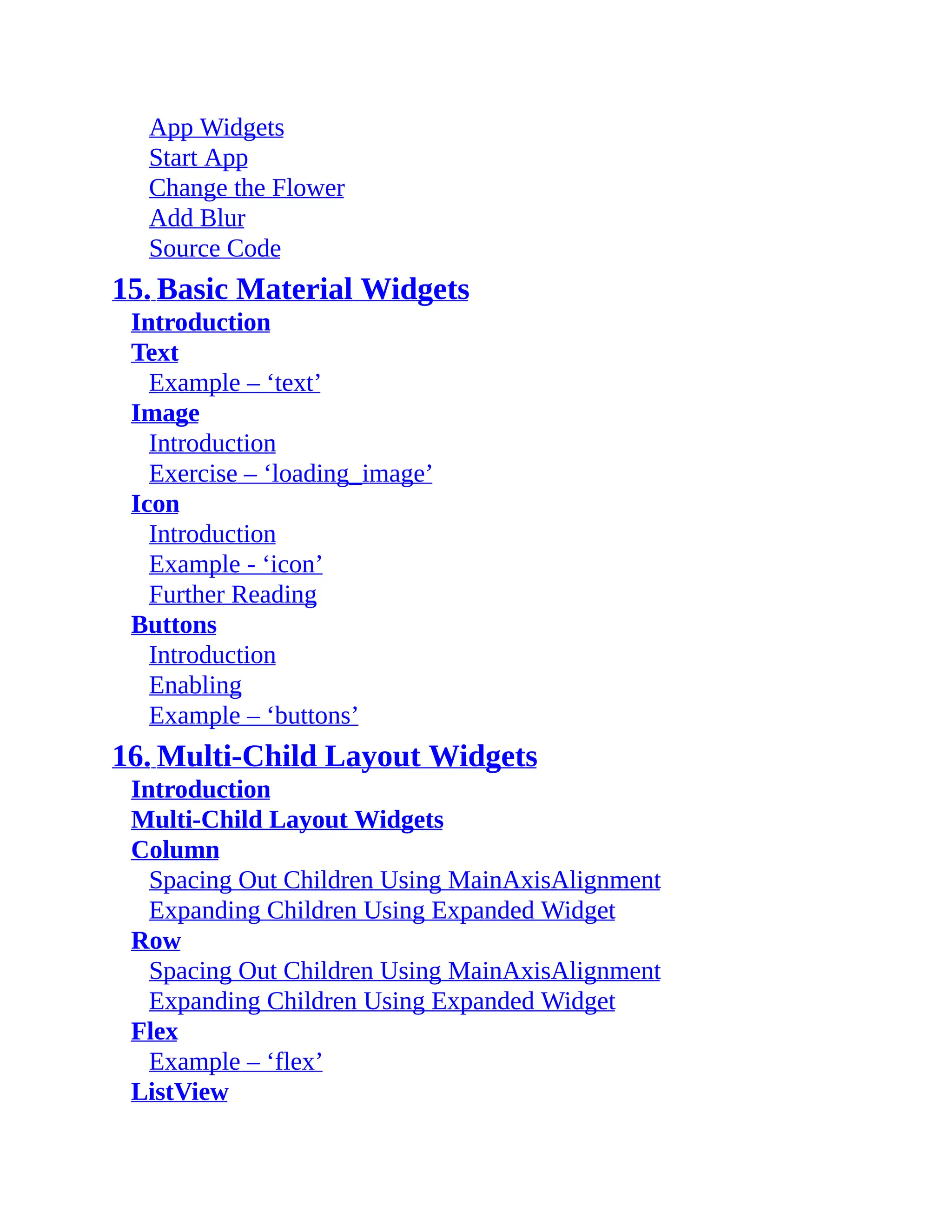 App Widgets Start App Change the Flower Add Blur Source Code 15. Basic Material Widgets Introduction Text Example – ‘text’ Image Introduction Exercise – ‘loading_image’ Icon Introduction Example - ‘icon’ Further Reading Buttons Introduction Enabling Example – ‘buttons’ 16. Multi-Child Layout Widgets Introduction Multi-Child Layout Widgets Column Spacing Out Children Using MainAxisAlignment Expanding Children Using Expanded Widget Row Spacing Out Children Using MainAxisAlignment Expanding Children Using Expanded Widget Flex Example – ‘flex’ ListView 
