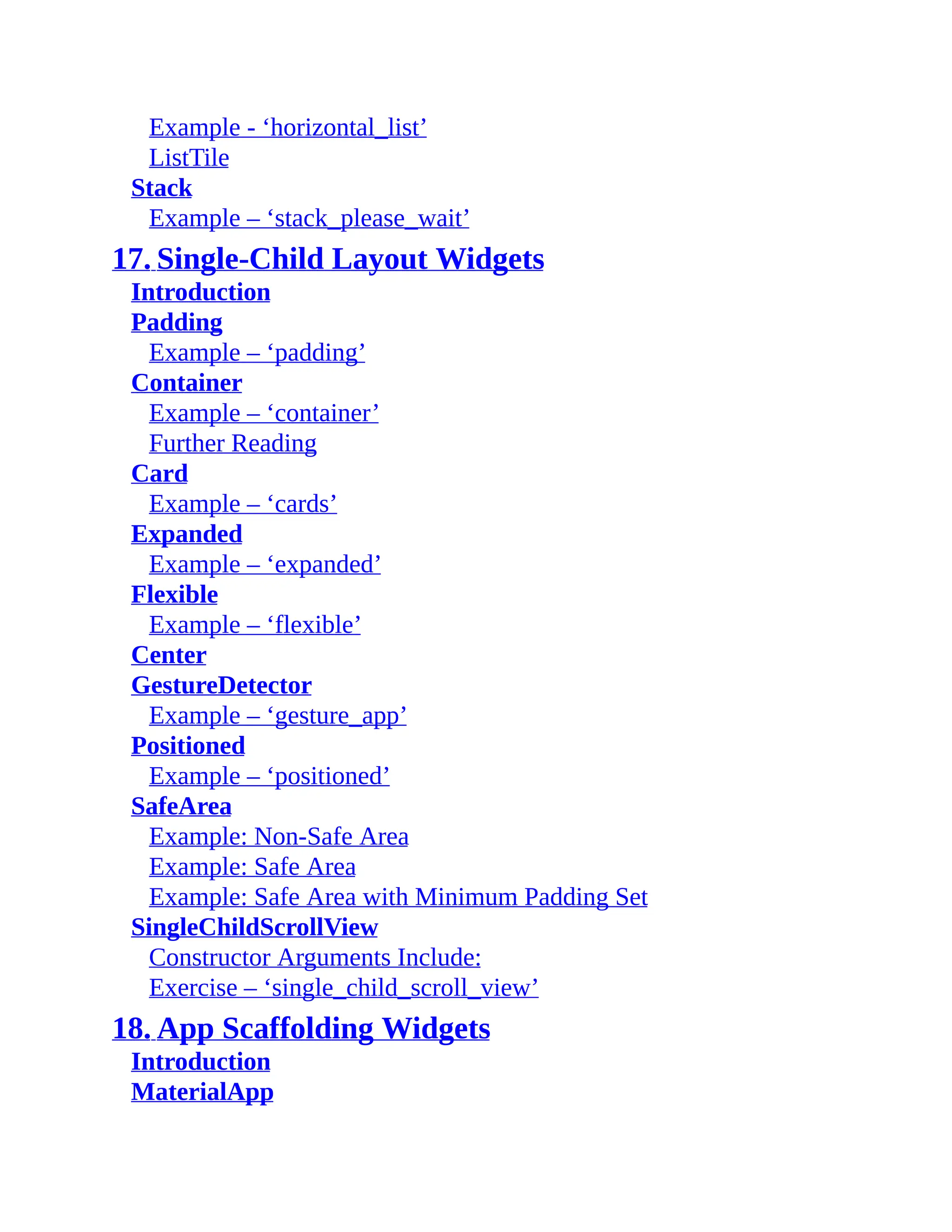 Example - ‘horizontal_list’ ListTile Stack Example – ‘stack_please_wait’ 17. Single-Child Layout Widgets Introduction Padding Example – ‘padding’ Container Example – ‘container’ Further Reading Card Example – ‘cards’ Expanded Example – ‘expanded’ Flexible Example – ‘flexible’ Center GestureDetector Example – ‘gesture_app’ Positioned Example – ‘positioned’ SafeArea Example: Non-Safe Area Example: Safe Area Example: Safe Area with Minimum Padding Set SingleChildScrollView Constructor Arguments Include: Exercise – ‘single_child_scroll_view’ 18. App Scaffolding Widgets Introduction MaterialApp 