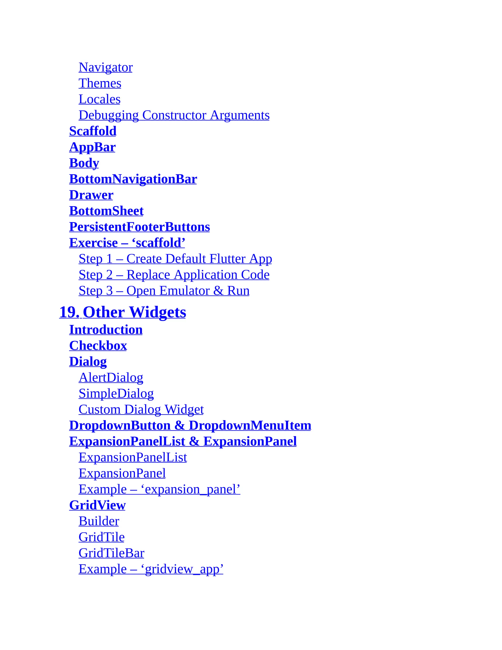 Navigator Themes Locales Debugging Constructor Arguments Scaffold AppBar Body BottomNavigationBar Drawer BottomSheet PersistentFooterButtons Exercise – ‘scaffold’ Step 1 – Create Default Flutter App Step 2 – Replace Application Code Step 3 – Open Emulator & Run 19. Other Widgets Introduction Checkbox Dialog AlertDialog SimpleDialog Custom Dialog Widget DropdownButton & DropdownMenuItem ExpansionPanelList & ExpansionPanel ExpansionPanelList ExpansionPanel Example – ‘expansion_panel’ GridView Builder GridTile GridTileBar Example – ‘gridview_app’ 