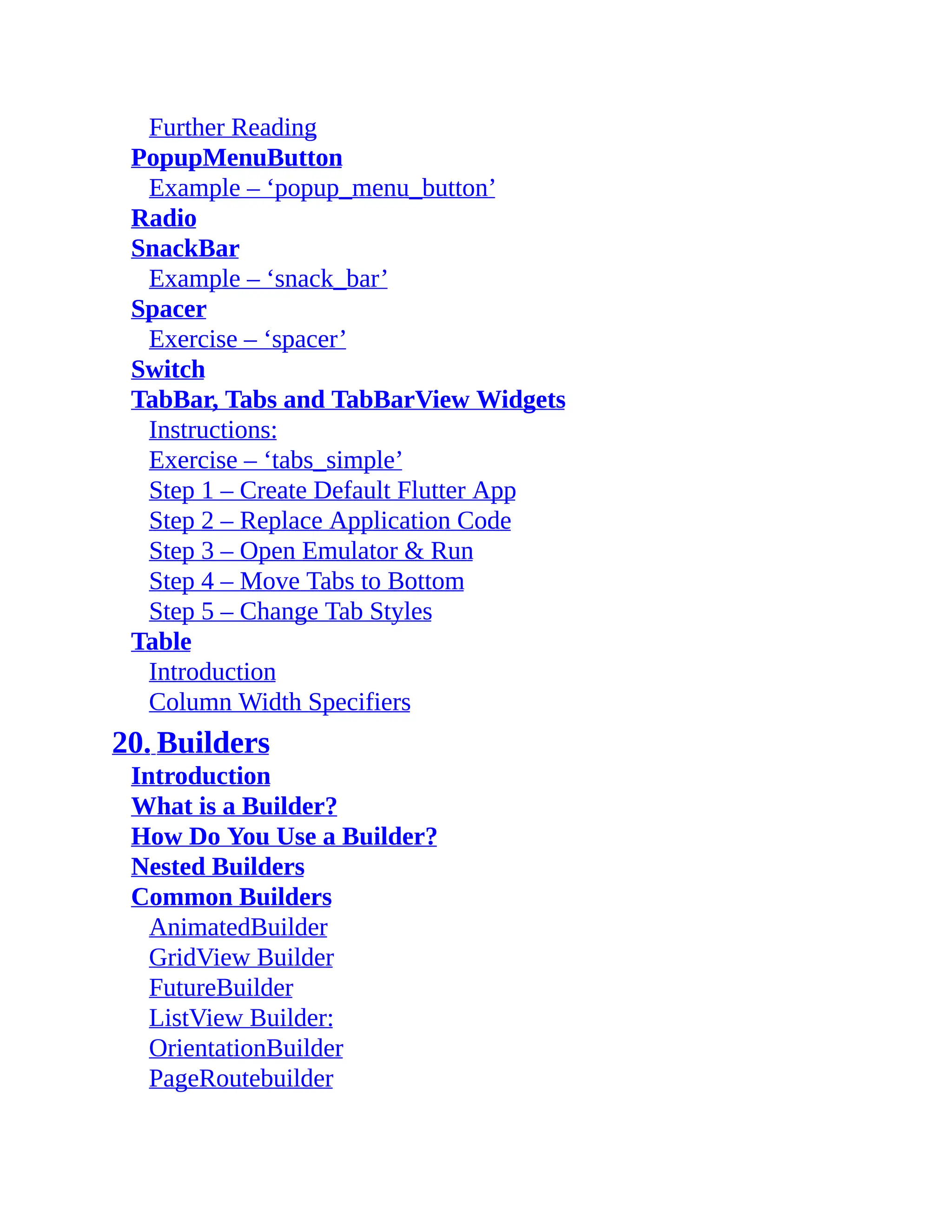 Further Reading PopupMenuButton Example – ‘popup_menu_button’ Radio SnackBar Example – ‘snack_bar’ Spacer Exercise – ‘spacer’ Switch TabBar, Tabs and TabBarView Widgets Instructions: Exercise – ‘tabs_simple’ Step 1 – Create Default Flutter App Step 2 – Replace Application Code Step 3 – Open Emulator & Run Step 4 – Move Tabs to Bottom Step 5 – Change Tab Styles Table Introduction Column Width Specifiers 20. Builders Introduction What is a Builder? How Do You Use a Builder? Nested Builders Common Builders AnimatedBuilder GridView Builder FutureBuilder ListView Builder: OrientationBuilder PageRoutebuilder 