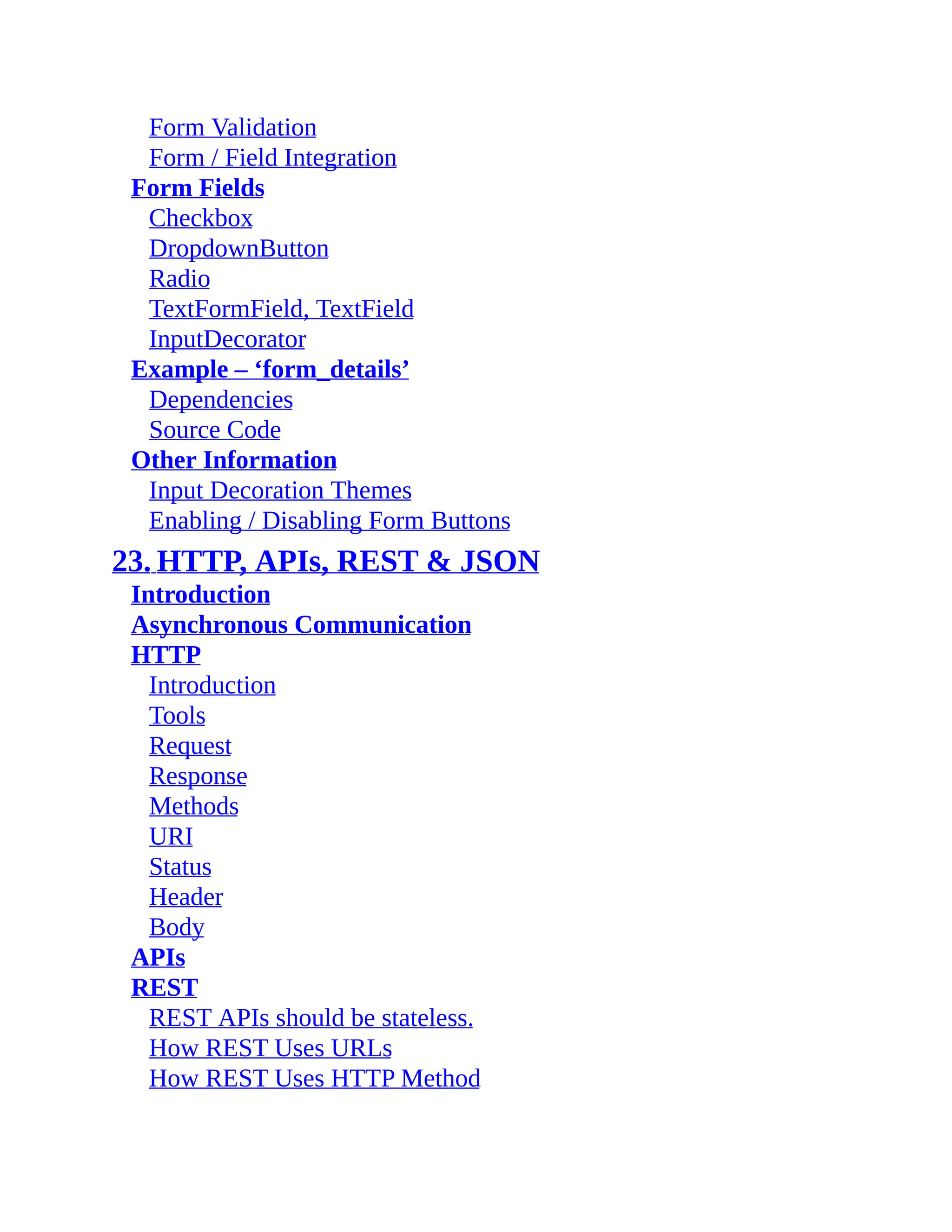 Form Validation Form / Field Integration Form Fields Checkbox DropdownButton Radio TextFormField, TextField InputDecorator Example – ‘form_details’ Dependencies Source Code Other Information Input Decoration Themes Enabling / Disabling Form Buttons 23. HTTP, APIs, REST & JSON Introduction Asynchronous Communication HTTP Introduction Tools Request Response Methods URI Status Header Body APIs REST REST APIs should be stateless. How REST Uses URLs How REST Uses HTTP Method 