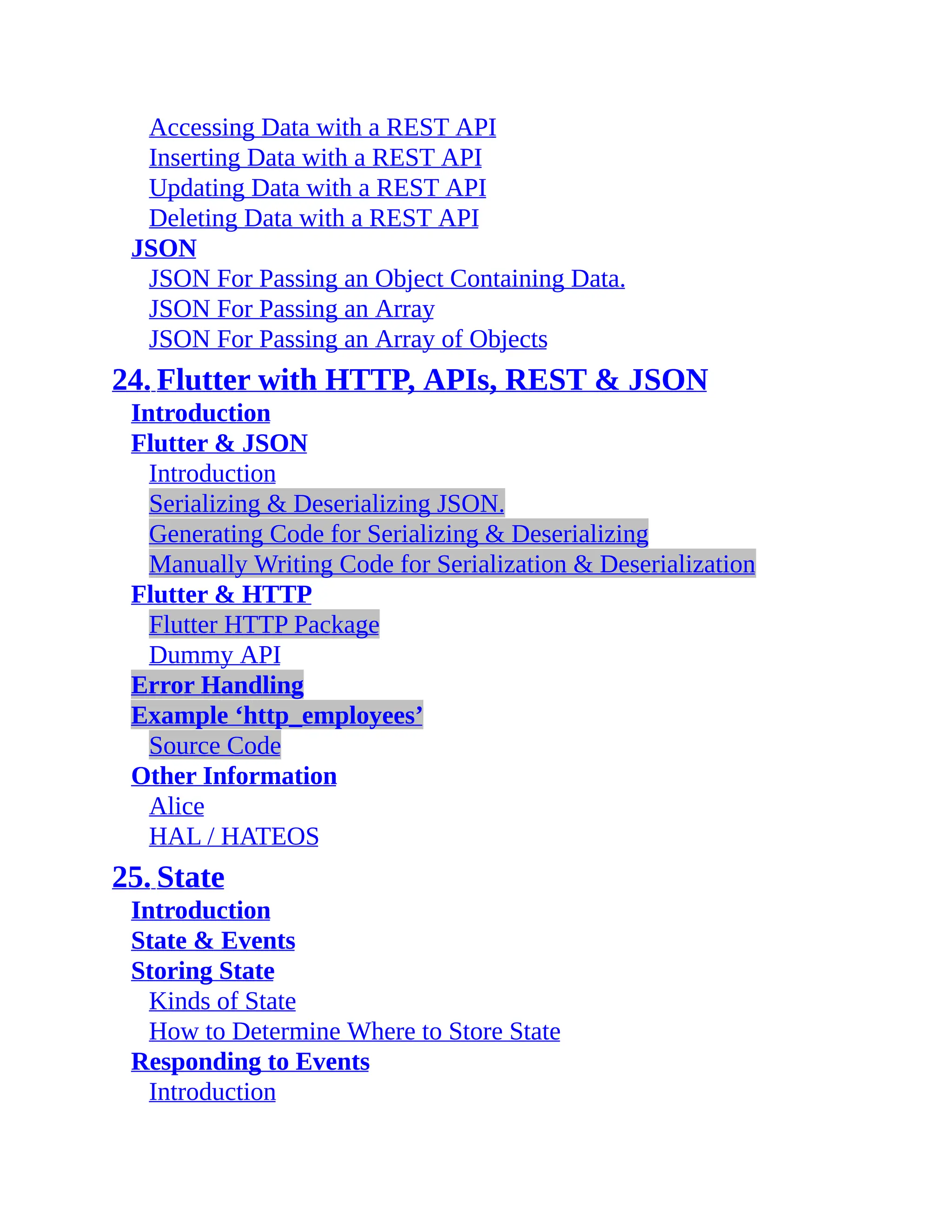 Accessing Data with a REST API Inserting Data with a REST API Updating Data with a REST API Deleting Data with a REST API JSON JSON For Passing an Object Containing Data. JSON For Passing an Array JSON For Passing an Array of Objects 24. Flutter with HTTP, APIs, REST & JSON Introduction Flutter & JSON Introduction Serializing & Deserializing JSON. Generating Code for Serializing & Deserializing Manually Writing Code for Serialization & Deserialization Flutter & HTTP Flutter HTTP Package Dummy API Error Handling Example ‘http_employees’ Source Code Other Information Alice HAL / HATEOS 25. State Introduction State & Events Storing State Kinds of State How to Determine Where to Store State Responding to Events Introduction 