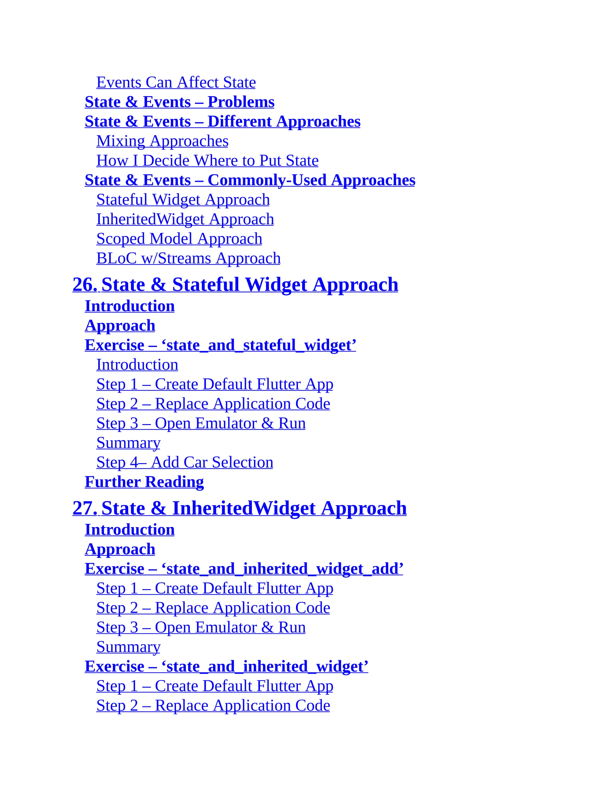 Events Can Affect State State & Events – Problems State & Events – Different Approaches Mixing Approaches How I Decide Where to Put State State & Events – Commonly-Used Approaches Stateful Widget Approach InheritedWidget Approach Scoped Model Approach BLoC w/Streams Approach 26. State & Stateful Widget Approach Introduction Approach Exercise – ‘state_and_stateful_widget’ Introduction Step 1 – Create Default Flutter App Step 2 – Replace Application Code Step 3 – Open Emulator & Run Summary Step 4– Add Car Selection Further Reading 27. State & InheritedWidget Approach Introduction Approach Exercise – ‘state_and_inherited_widget_add’ Step 1 – Create Default Flutter App Step 2 – Replace Application Code Step 3 – Open Emulator & Run Summary Exercise – ‘state_and_inherited_widget’ Step 1 – Create Default Flutter App Step 2 – Replace Application Code 