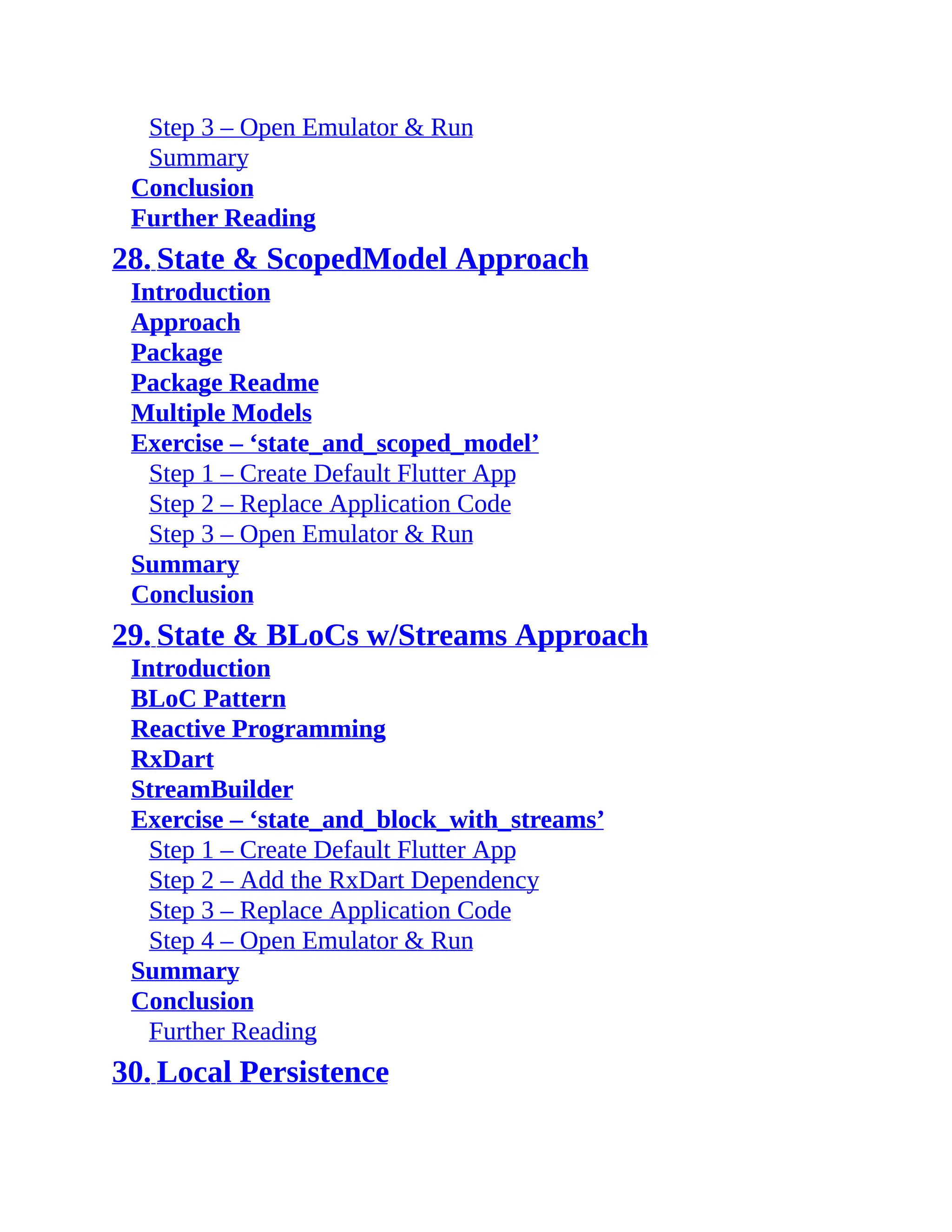Step 3 – Open Emulator & Run Summary Conclusion Further Reading 28. State & ScopedModel Approach Introduction Approach Package Package Readme Multiple Models Exercise – ‘state_and_scoped_model’ Step 1 – Create Default Flutter App Step 2 – Replace Application Code Step 3 – Open Emulator & Run Summary Conclusion 29. State & BLoCs w/Streams Approach Introduction BLoC Pattern Reactive Programming RxDart StreamBuilder Exercise – ‘state_and_block_with_streams’ Step 1 – Create Default Flutter App Step 2 – Add the RxDart Dependency Step 3 – Replace Application Code Step 4 – Open Emulator & Run Summary Conclusion Further Reading 30. Local Persistence 