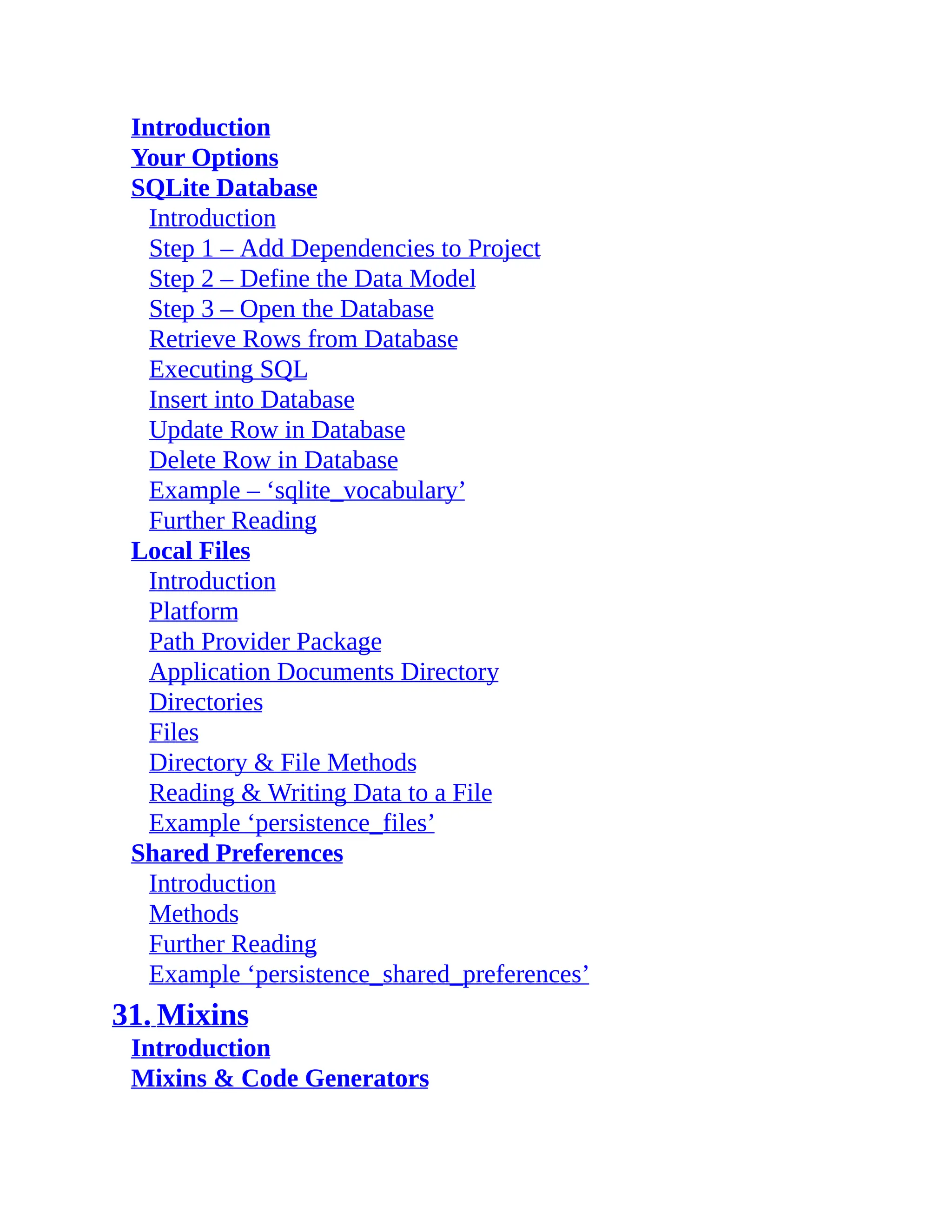 Introduction Your Options SQLite Database Introduction Step 1 – Add Dependencies to Project Step 2 – Define the Data Model Step 3 – Open the Database Retrieve Rows from Database Executing SQL Insert into Database Update Row in Database Delete Row in Database Example – ‘sqlite_vocabulary’ Further Reading Local Files Introduction Platform Path Provider Package Application Documents Directory Directories Files Directory & File Methods Reading & Writing Data to a File Example ‘persistence_files’ Shared Preferences Introduction Methods Further Reading Example ‘persistence_shared_preferences’ 31. Mixins Introduction Mixins & Code Generators 