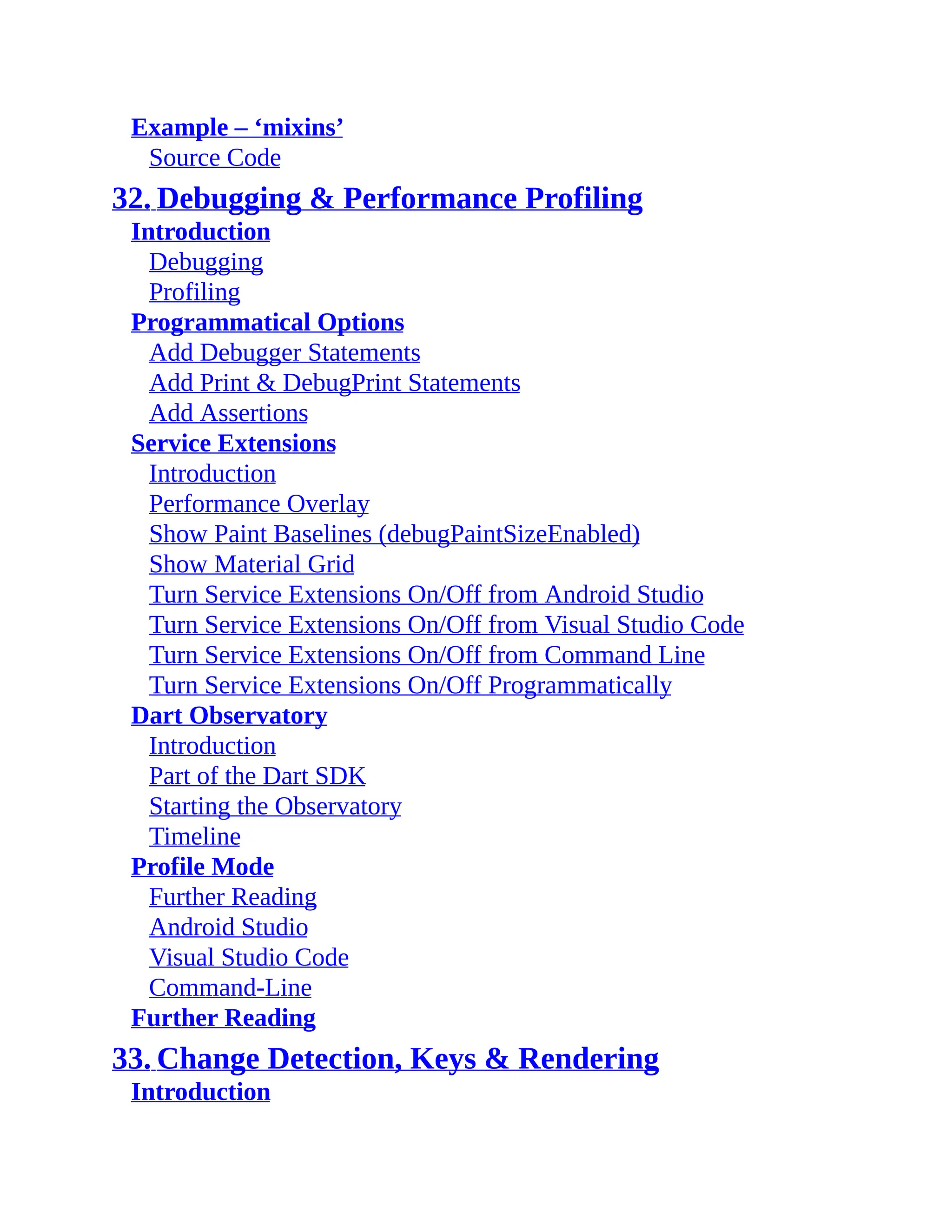 Example – ‘mixins’ Source Code 32. Debugging & Performance Profiling Introduction Debugging Profiling Programmatical Options Add Debugger Statements Add Print & DebugPrint Statements Add Assertions Service Extensions Introduction Performance Overlay Show Paint Baselines (debugPaintSizeEnabled) Show Material Grid Turn Service Extensions On/Off from Android Studio Turn Service Extensions On/Off from Visual Studio Code Turn Service Extensions On/Off from Command Line Turn Service Extensions On/Off Programmatically Dart Observatory Introduction Part of the Dart SDK Starting the Observatory Timeline Profile Mode Further Reading Android Studio Visual Studio Code Command-Line Further Reading 33. Change Detection, Keys & Rendering Introduction 