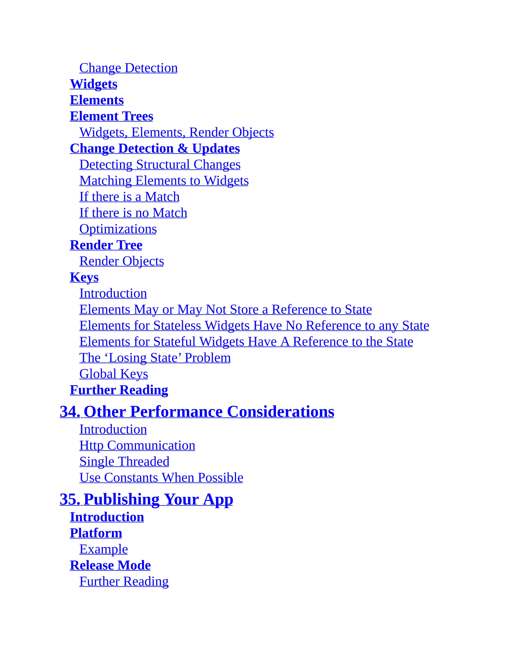 Change Detection Widgets Elements Element Trees Widgets, Elements, Render Objects Change Detection & Updates Detecting Structural Changes Matching Elements to Widgets If there is a Match If there is no Match Optimizations Render Tree Render Objects Keys Introduction Elements May or May Not Store a Reference to State Elements for Stateless Widgets Have No Reference to any State Elements for Stateful Widgets Have A Reference to the State The ‘Losing State’ Problem Global Keys Further Reading 34. Other Performance Considerations Introduction Http Communication Single Threaded Use Constants When Possible 35. Publishing Your App Introduction Platform Example Release Mode Further Reading 
