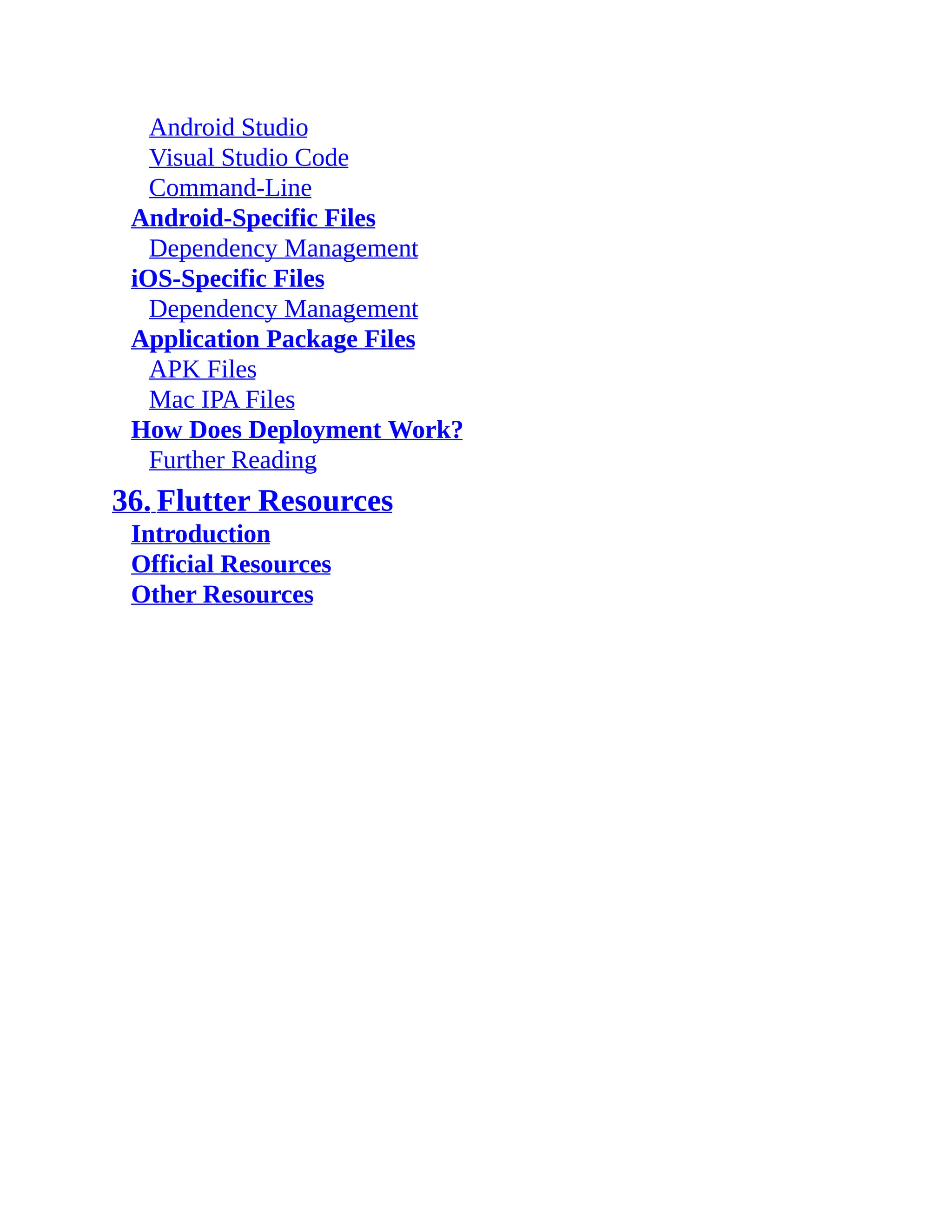 Android Studio Visual Studio Code Command-Line Android-Specific Files Dependency Management iOS-Specific Files Dependency Management Application Package Files APK Files Mac IPA Files How Does Deployment Work? Further Reading 36. Flutter Resources Introduction Official Resources Other Resources 
