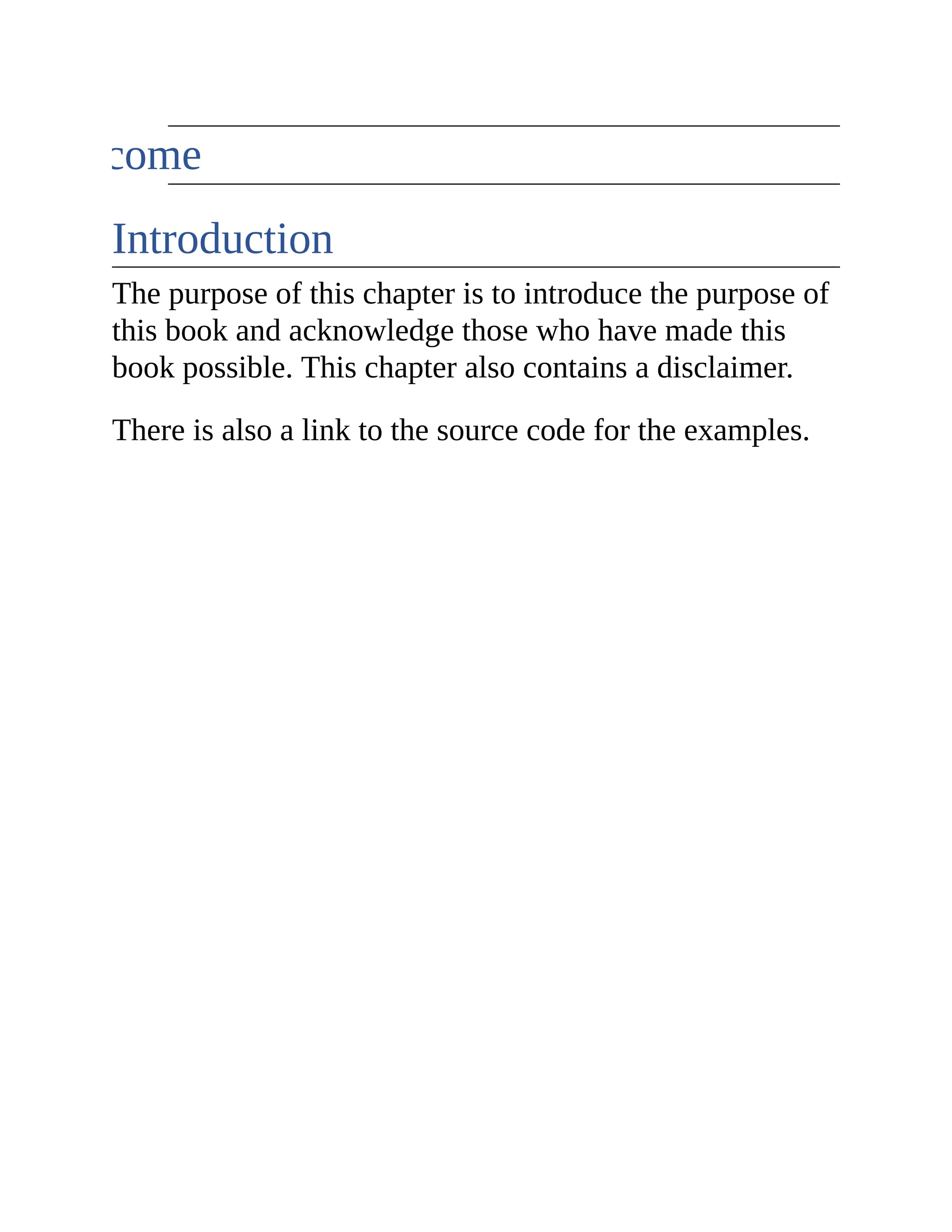 Welcome Introduction The purpose of this chapter is to introduce the purpose of this book and acknowledge those who have made this book possible. This chapter also contains a disclaimer. There is also a link to the source code for the examples. 