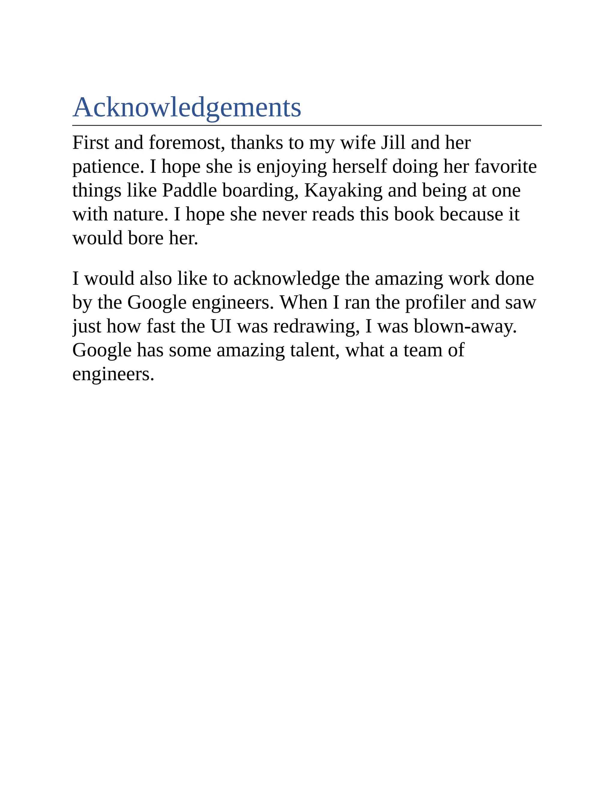 Acknowledgements First and foremost, thanks to my wife Jill and her patience. I hope she is enjoying herself doing her favorite things like Paddle boarding, Kayaking and being at one with nature. I hope she never reads this book because it would bore her. I would also like to acknowledge the amazing work done by the Google engineers. When I ran the profiler and saw just how fast the UI was redrawing, I was blown-away. Google has some amazing talent, what a team of engineers. 