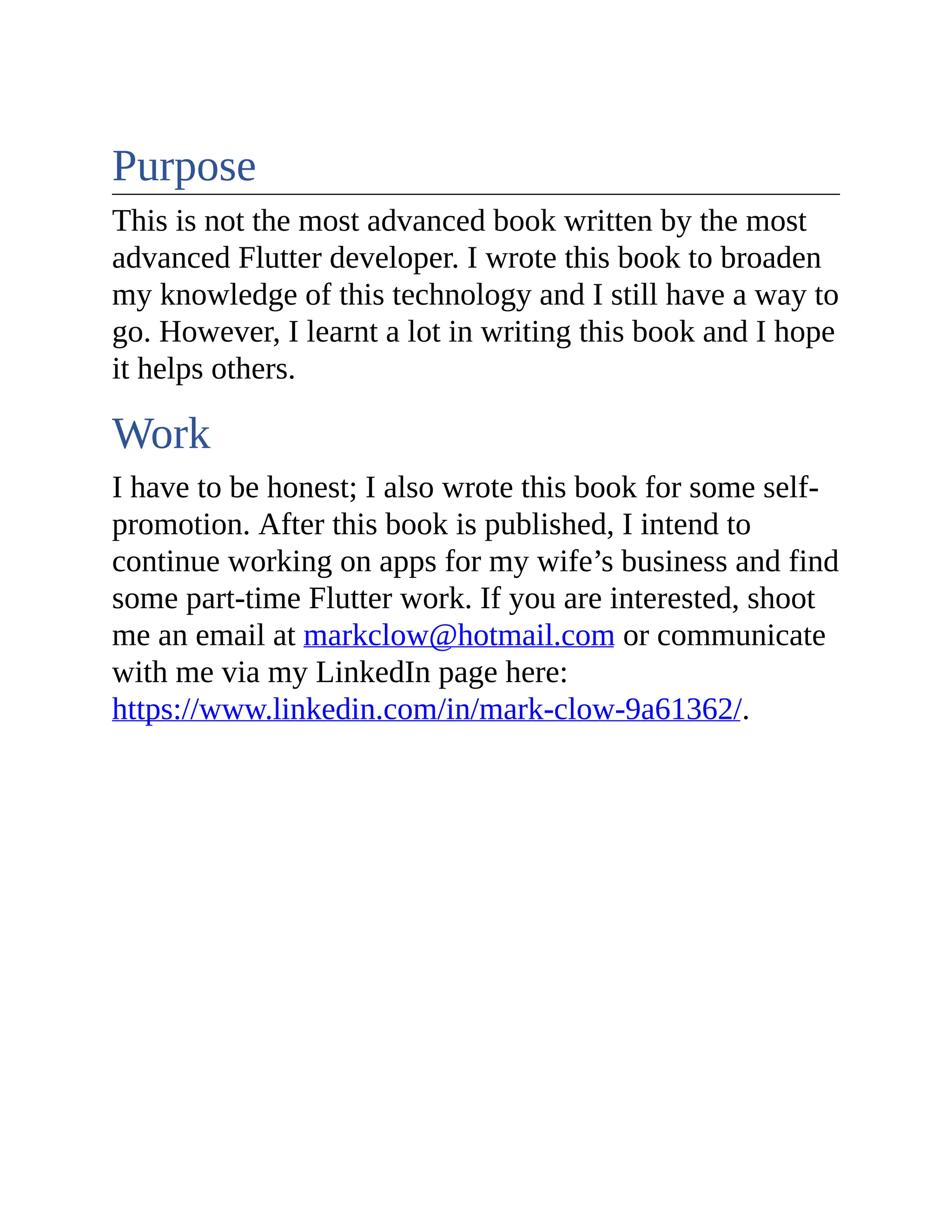 Purpose This is not the most advanced book written by the most advanced Flutter developer. I wrote this book to broaden my knowledge of this technology and I still have a way to go. However, I learnt a lot in writing this book and I hope it helps others. Work I have to be honest; I also wrote this book for some self- promotion. After this book is published, I intend to continue working on apps for my wife’s business and find some part-time Flutter work. If you are interested, shoot me an email at markclow@hotmail.com or communicate with me via my LinkedIn page here: https://www.linkedin.com/in/mark-clow-9a61362/. 
