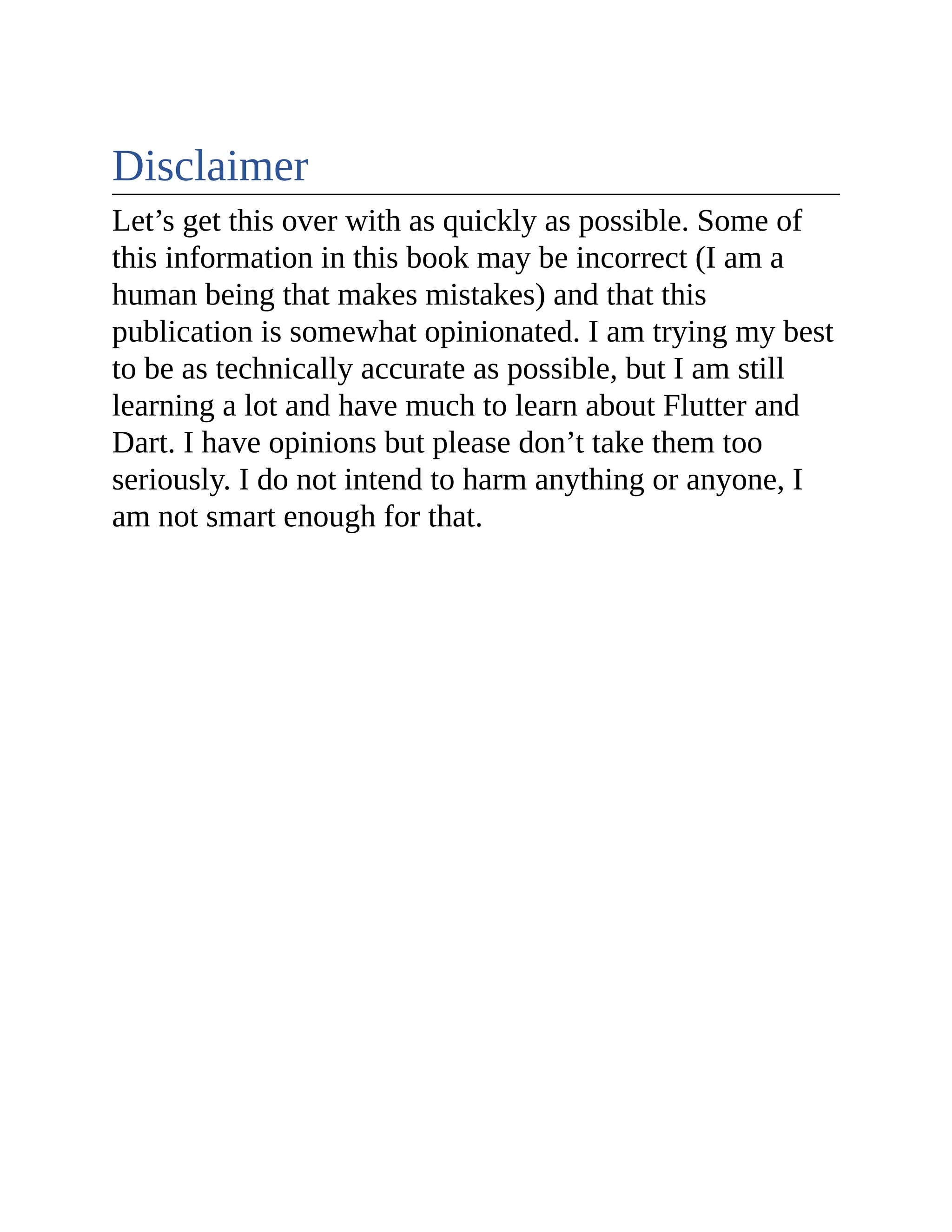 Disclaimer Let’s get this over with as quickly as possible. Some of this information in this book may be incorrect (I am a human being that makes mistakes) and that this publication is somewhat opinionated. I am trying my best to be as technically accurate as possible, but I am still learning a lot and have much to learn about Flutter and Dart. I have opinions but please don’t take them too seriously. I do not intend to harm anything or anyone, I am not smart enough for that. 