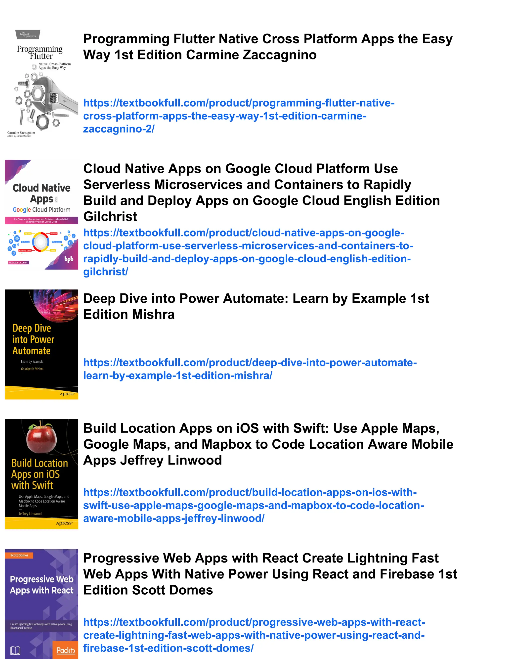 Programming Flutter Native Cross Platform Apps the Easy Way 1st Edition Carmine Zaccagnino https://textbookfull.com/product/programming-flutter-native- cross-platform-apps-the-easy-way-1st-edition-carmine- zaccagnino-2/ Cloud Native Apps on Google Cloud Platform Use Serverless Microservices and Containers to Rapidly Build and Deploy Apps on Google Cloud English Edition Gilchrist https://textbookfull.com/product/cloud-native-apps-on-google- cloud-platform-use-serverless-microservices-and-containers-to- rapidly-build-and-deploy-apps-on-google-cloud-english-edition- gilchrist/ Deep Dive into Power Automate: Learn by Example 1st Edition Mishra https://textbookfull.com/product/deep-dive-into-power-automate- learn-by-example-1st-edition-mishra/ Build Location Apps on iOS with Swift: Use Apple Maps, Google Maps, and Mapbox to Code Location Aware Mobile Apps Jeffrey Linwood https://textbookfull.com/product/build-location-apps-on-ios-with- swift-use-apple-maps-google-maps-and-mapbox-to-code-location- aware-mobile-apps-jeffrey-linwood/ Progressive Web Apps with React Create Lightning Fast Web Apps With Native Power Using React and Firebase 1st Edition Scott Domes https://textbookfull.com/product/progressive-web-apps-with-react- create-lightning-fast-web-apps-with-native-power-using-react-and- firebase-1st-edition-scott-domes/ 