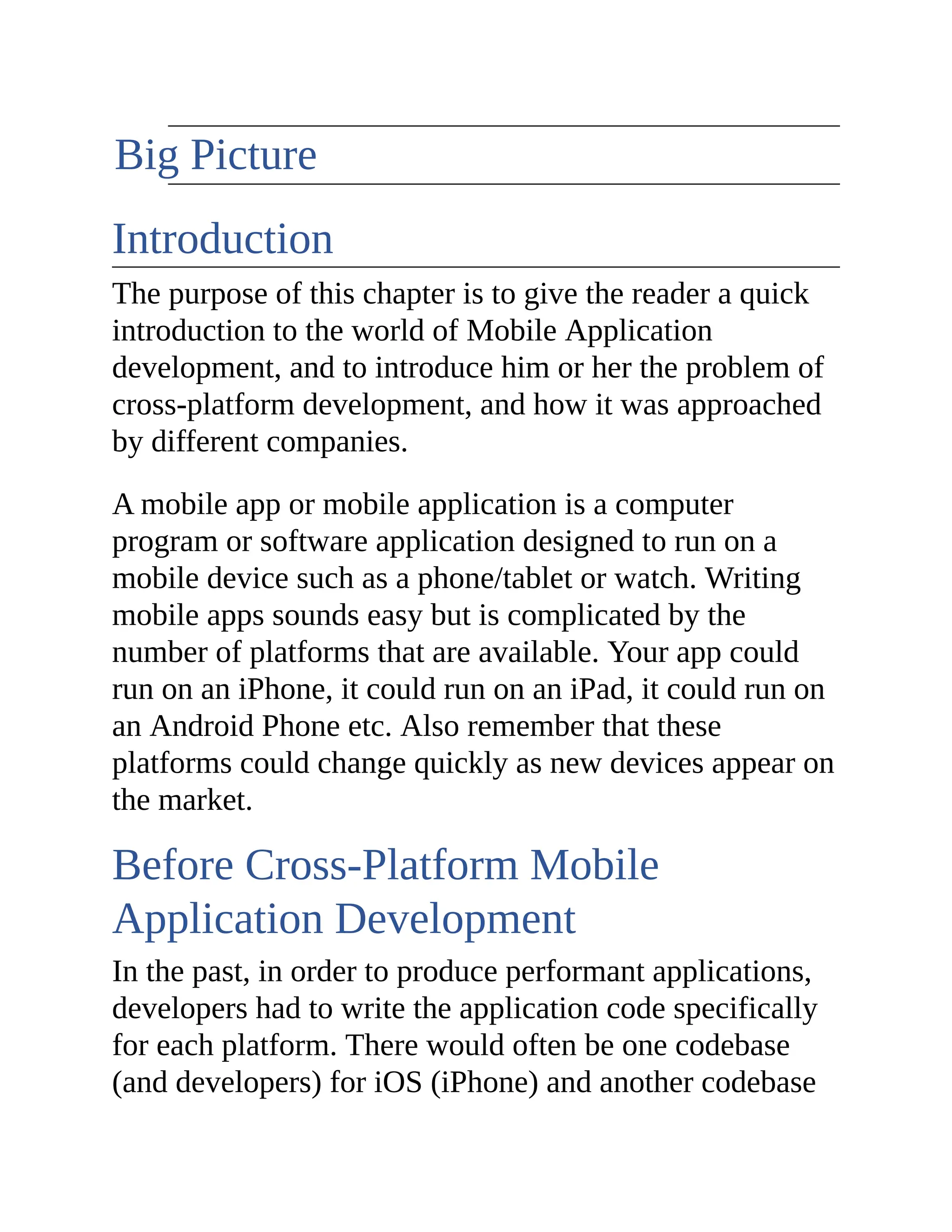 The Big Picture Introduction The purpose of this chapter is to give the reader a quick introduction to the world of Mobile Application development, and to introduce him or her the problem of cross-platform development, and how it was approached by different companies. A mobile app or mobile application is a computer program or software application designed to run on a mobile device such as a phone/tablet or watch. Writing mobile apps sounds easy but is complicated by the number of platforms that are available. Your app could run on an iPhone, it could run on an iPad, it could run on an Android Phone etc. Also remember that these platforms could change quickly as new devices appear on the market. Before Cross-Platform Mobile Application Development In the past, in order to produce performant applications, developers had to write the application code specifically for each platform. There would often be one codebase (and developers) for iOS (iPhone) and another codebase 