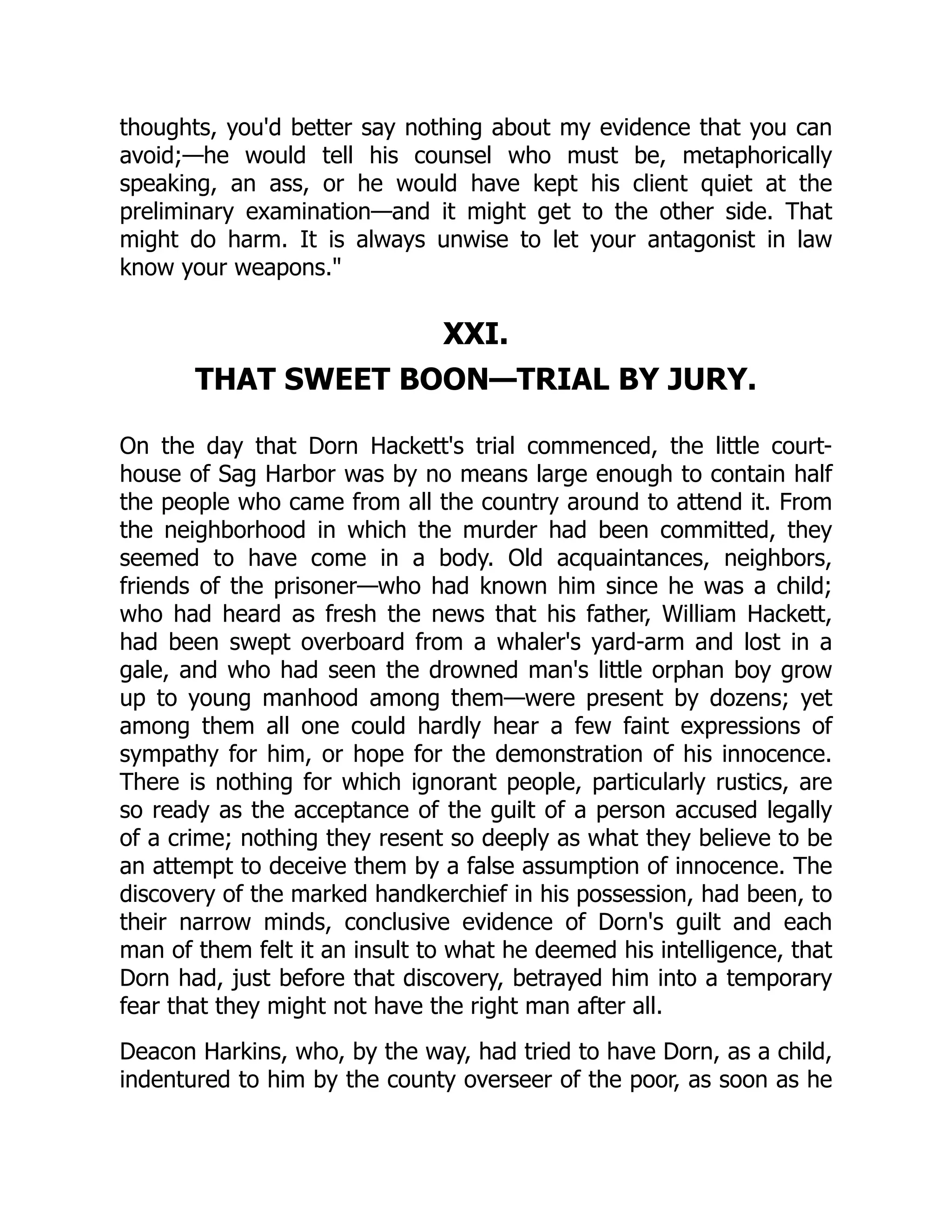 thoughts, you'd better say nothing about my evidence that you can avoid;—he would tell his counsel who must be, metaphorically speaking, an ass, or he would have kept his client quiet at the preliminary examination—and it might get to the other side. That might do harm. It is always unwise to let your antagonist in law know your weapons." XXI. THAT SWEET BOON—TRIAL BY JURY. On the day that Dorn Hackett's trial commenced, the little court- house of Sag Harbor was by no means large enough to contain half the people who came from all the country around to attend it. From the neighborhood in which the murder had been committed, they seemed to have come in a body. Old acquaintances, neighbors, friends of the prisoner—who had known him since he was a child; who had heard as fresh the news that his father, William Hackett, had been swept overboard from a whaler's yard-arm and lost in a gale, and who had seen the drowned man's little orphan boy grow up to young manhood among them—were present by dozens; yet among them all one could hardly hear a few faint expressions of sympathy for him, or hope for the demonstration of his innocence. There is nothing for which ignorant people, particularly rustics, are so ready as the acceptance of the guilt of a person accused legally of a crime; nothing they resent so deeply as what they believe to be an attempt to deceive them by a false assumption of innocence. The discovery of the marked handkerchief in his possession, had been, to their narrow minds, conclusive evidence of Dorn's guilt and each man of them felt it an insult to what he deemed his intelligence, that Dorn had, just before that discovery, betrayed him into a temporary fear that they might not have the right man after all. Deacon Harkins, who, by the way, had tried to have Dorn, as a child, indentured to him by the county overseer of the poor, as soon as he 
