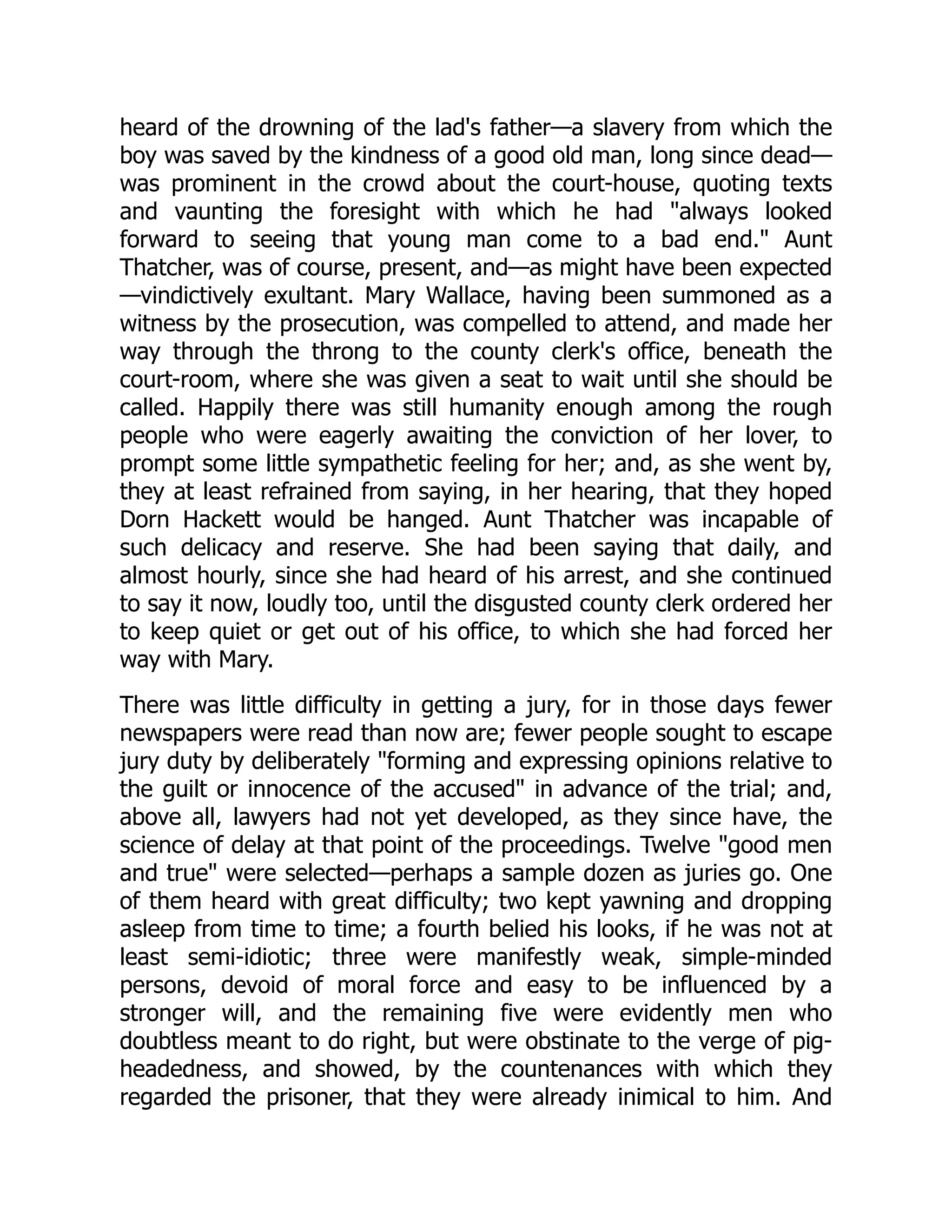 heard of the drowning of the lad's father—a slavery from which the boy was saved by the kindness of a good old man, long since dead— was prominent in the crowd about the court-house, quoting texts and vaunting the foresight with which he had "always looked forward to seeing that young man come to a bad end." Aunt Thatcher, was of course, present, and—as might have been expected —vindictively exultant. Mary Wallace, having been summoned as a witness by the prosecution, was compelled to attend, and made her way through the throng to the county clerk's office, beneath the court-room, where she was given a seat to wait until she should be called. Happily there was still humanity enough among the rough people who were eagerly awaiting the conviction of her lover, to prompt some little sympathetic feeling for her; and, as she went by, they at least refrained from saying, in her hearing, that they hoped Dorn Hackett would be hanged. Aunt Thatcher was incapable of such delicacy and reserve. She had been saying that daily, and almost hourly, since she had heard of his arrest, and she continued to say it now, loudly too, until the disgusted county clerk ordered her to keep quiet or get out of his office, to which she had forced her way with Mary. There was little difficulty in getting a jury, for in those days fewer newspapers were read than now are; fewer people sought to escape jury duty by deliberately "forming and expressing opinions relative to the guilt or innocence of the accused" in advance of the trial; and, above all, lawyers had not yet developed, as they since have, the science of delay at that point of the proceedings. Twelve "good men and true" were selected—perhaps a sample dozen as juries go. One of them heard with great difficulty; two kept yawning and dropping asleep from time to time; a fourth belied his looks, if he was not at least semi-idiotic; three were manifestly weak, simple-minded persons, devoid of moral force and easy to be influenced by a stronger will, and the remaining five were evidently men who doubtless meant to do right, but were obstinate to the verge of pig- headedness, and showed, by the countenances with which they regarded the prisoner, that they were already inimical to him. And 