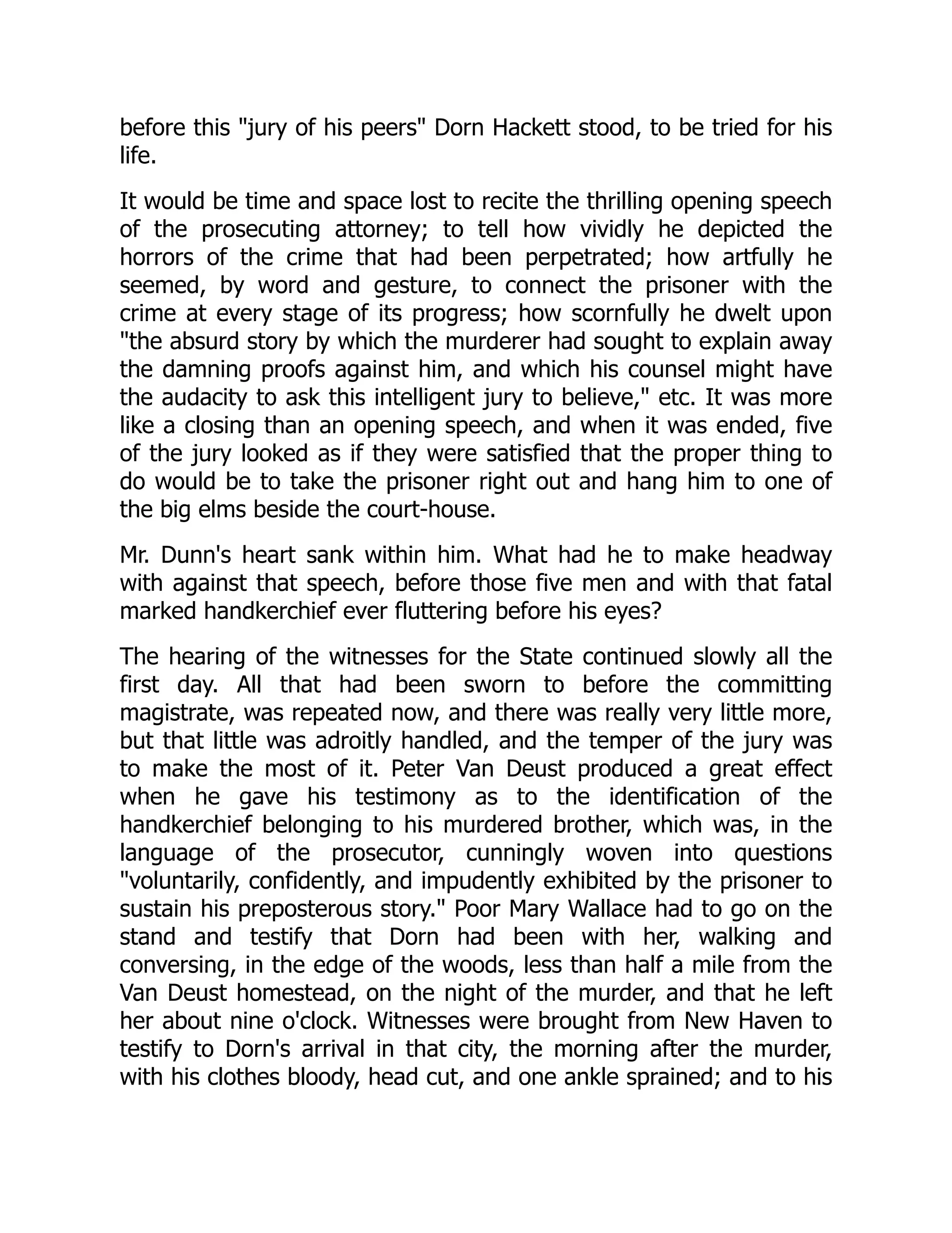 before this "jury of his peers" Dorn Hackett stood, to be tried for his life. It would be time and space lost to recite the thrilling opening speech of the prosecuting attorney; to tell how vividly he depicted the horrors of the crime that had been perpetrated; how artfully he seemed, by word and gesture, to connect the prisoner with the crime at every stage of its progress; how scornfully he dwelt upon "the absurd story by which the murderer had sought to explain away the damning proofs against him, and which his counsel might have the audacity to ask this intelligent jury to believe," etc. It was more like a closing than an opening speech, and when it was ended, five of the jury looked as if they were satisfied that the proper thing to do would be to take the prisoner right out and hang him to one of the big elms beside the court-house. Mr. Dunn's heart sank within him. What had he to make headway with against that speech, before those five men and with that fatal marked handkerchief ever fluttering before his eyes? The hearing of the witnesses for the State continued slowly all the first day. All that had been sworn to before the committing magistrate, was repeated now, and there was really very little more, but that little was adroitly handled, and the temper of the jury was to make the most of it. Peter Van Deust produced a great effect when he gave his testimony as to the identification of the handkerchief belonging to his murdered brother, which was, in the language of the prosecutor, cunningly woven into questions "voluntarily, confidently, and impudently exhibited by the prisoner to sustain his preposterous story." Poor Mary Wallace had to go on the stand and testify that Dorn had been with her, walking and conversing, in the edge of the woods, less than half a mile from the Van Deust homestead, on the night of the murder, and that he left her about nine o'clock. Witnesses were brought from New Haven to testify to Dorn's arrival in that city, the morning after the murder, with his clothes bloody, head cut, and one ankle sprained; and to his 