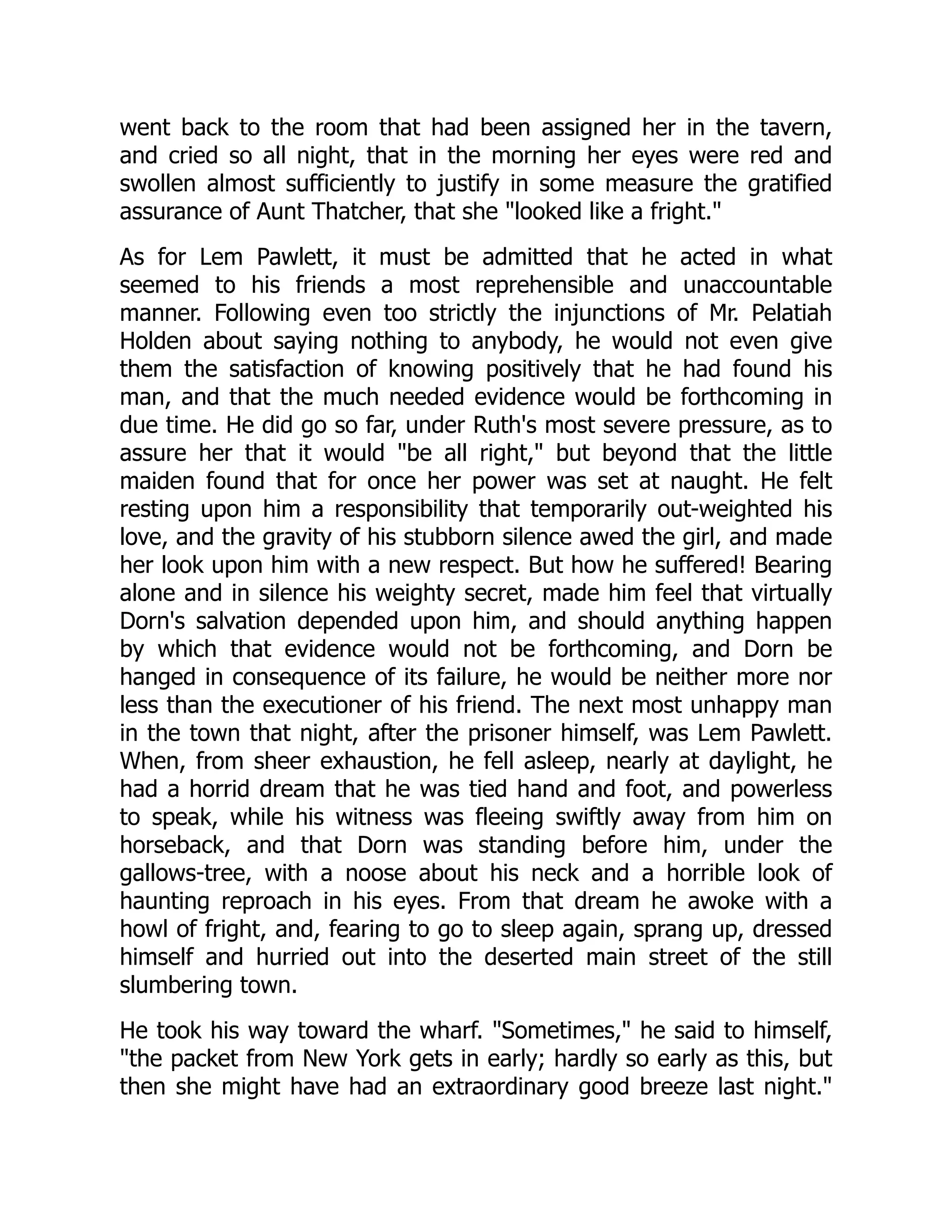 went back to the room that had been assigned her in the tavern, and cried so all night, that in the morning her eyes were red and swollen almost sufficiently to justify in some measure the gratified assurance of Aunt Thatcher, that she "looked like a fright." As for Lem Pawlett, it must be admitted that he acted in what seemed to his friends a most reprehensible and unaccountable manner. Following even too strictly the injunctions of Mr. Pelatiah Holden about saying nothing to anybody, he would not even give them the satisfaction of knowing positively that he had found his man, and that the much needed evidence would be forthcoming in due time. He did go so far, under Ruth's most severe pressure, as to assure her that it would "be all right," but beyond that the little maiden found that for once her power was set at naught. He felt resting upon him a responsibility that temporarily out-weighted his love, and the gravity of his stubborn silence awed the girl, and made her look upon him with a new respect. But how he suffered! Bearing alone and in silence his weighty secret, made him feel that virtually Dorn's salvation depended upon him, and should anything happen by which that evidence would not be forthcoming, and Dorn be hanged in consequence of its failure, he would be neither more nor less than the executioner of his friend. The next most unhappy man in the town that night, after the prisoner himself, was Lem Pawlett. When, from sheer exhaustion, he fell asleep, nearly at daylight, he had a horrid dream that he was tied hand and foot, and powerless to speak, while his witness was fleeing swiftly away from him on horseback, and that Dorn was standing before him, under the gallows-tree, with a noose about his neck and a horrible look of haunting reproach in his eyes. From that dream he awoke with a howl of fright, and, fearing to go to sleep again, sprang up, dressed himself and hurried out into the deserted main street of the still slumbering town. He took his way toward the wharf. "Sometimes," he said to himself, "the packet from New York gets in early; hardly so early as this, but then she might have had an extraordinary good breeze last night." 
