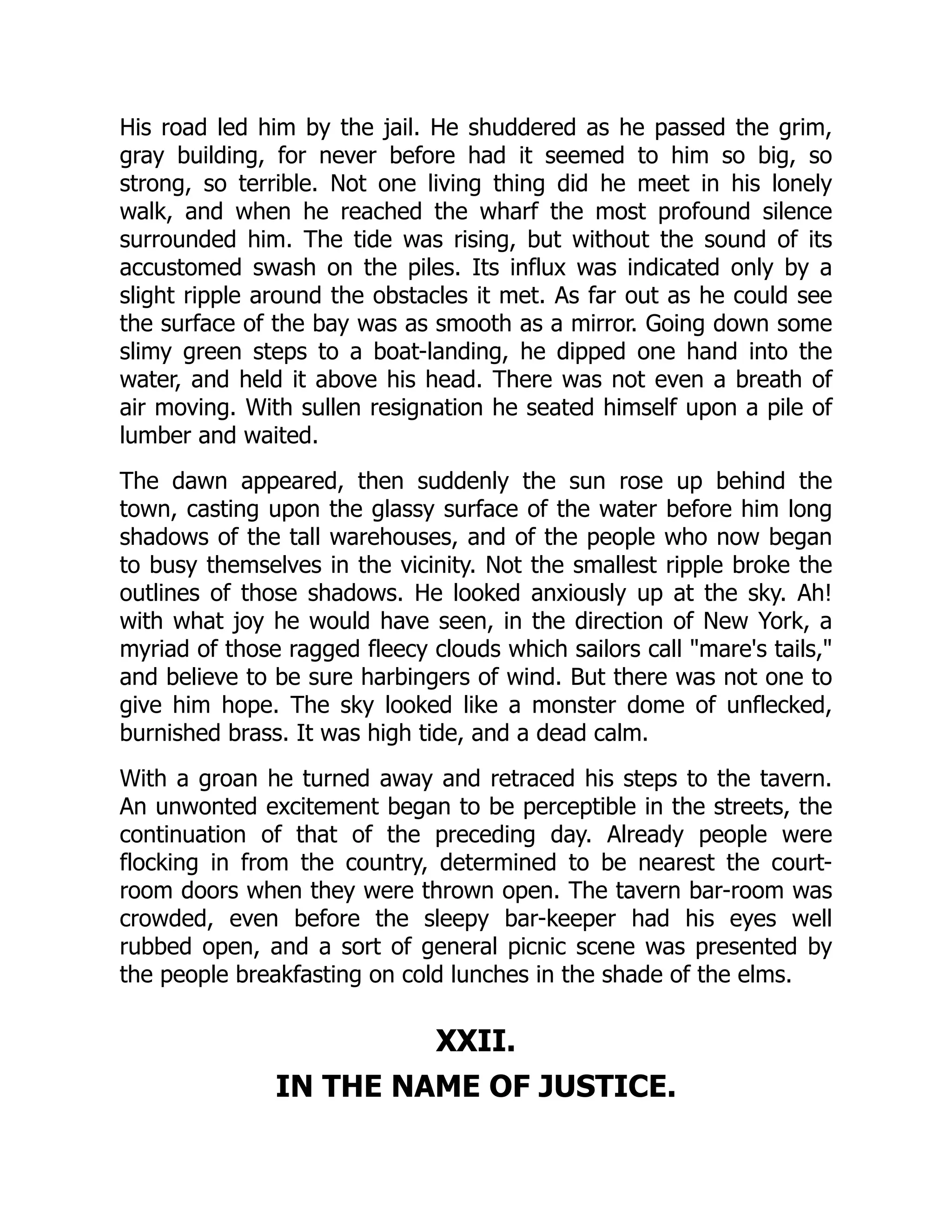 His road led him by the jail. He shuddered as he passed the grim, gray building, for never before had it seemed to him so big, so strong, so terrible. Not one living thing did he meet in his lonely walk, and when he reached the wharf the most profound silence surrounded him. The tide was rising, but without the sound of its accustomed swash on the piles. Its influx was indicated only by a slight ripple around the obstacles it met. As far out as he could see the surface of the bay was as smooth as a mirror. Going down some slimy green steps to a boat-landing, he dipped one hand into the water, and held it above his head. There was not even a breath of air moving. With sullen resignation he seated himself upon a pile of lumber and waited. The dawn appeared, then suddenly the sun rose up behind the town, casting upon the glassy surface of the water before him long shadows of the tall warehouses, and of the people who now began to busy themselves in the vicinity. Not the smallest ripple broke the outlines of those shadows. He looked anxiously up at the sky. Ah! with what joy he would have seen, in the direction of New York, a myriad of those ragged fleecy clouds which sailors call "mare's tails," and believe to be sure harbingers of wind. But there was not one to give him hope. The sky looked like a monster dome of unflecked, burnished brass. It was high tide, and a dead calm. With a groan he turned away and retraced his steps to the tavern. An unwonted excitement began to be perceptible in the streets, the continuation of that of the preceding day. Already people were flocking in from the country, determined to be nearest the court- room doors when they were thrown open. The tavern bar-room was crowded, even before the sleepy bar-keeper had his eyes well rubbed open, and a sort of general picnic scene was presented by the people breakfasting on cold lunches in the shade of the elms. XXII. IN THE NAME OF JUSTICE. 