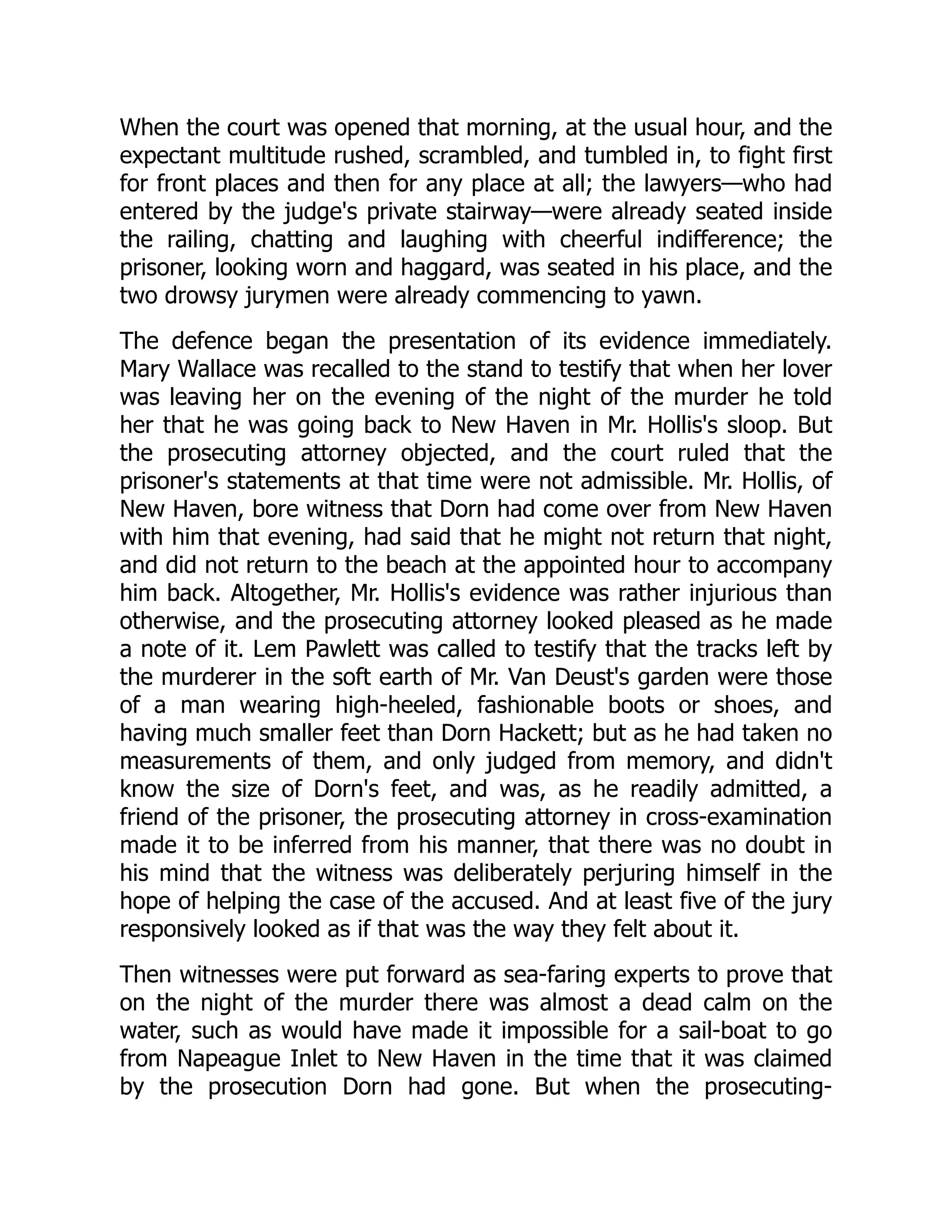 When the court was opened that morning, at the usual hour, and the expectant multitude rushed, scrambled, and tumbled in, to fight first for front places and then for any place at all; the lawyers—who had entered by the judge's private stairway—were already seated inside the railing, chatting and laughing with cheerful indifference; the prisoner, looking worn and haggard, was seated in his place, and the two drowsy jurymen were already commencing to yawn. The defence began the presentation of its evidence immediately. Mary Wallace was recalled to the stand to testify that when her lover was leaving her on the evening of the night of the murder he told her that he was going back to New Haven in Mr. Hollis's sloop. But the prosecuting attorney objected, and the court ruled that the prisoner's statements at that time were not admissible. Mr. Hollis, of New Haven, bore witness that Dorn had come over from New Haven with him that evening, had said that he might not return that night, and did not return to the beach at the appointed hour to accompany him back. Altogether, Mr. Hollis's evidence was rather injurious than otherwise, and the prosecuting attorney looked pleased as he made a note of it. Lem Pawlett was called to testify that the tracks left by the murderer in the soft earth of Mr. Van Deust's garden were those of a man wearing high-heeled, fashionable boots or shoes, and having much smaller feet than Dorn Hackett; but as he had taken no measurements of them, and only judged from memory, and didn't know the size of Dorn's feet, and was, as he readily admitted, a friend of the prisoner, the prosecuting attorney in cross-examination made it to be inferred from his manner, that there was no doubt in his mind that the witness was deliberately perjuring himself in the hope of helping the case of the accused. And at least five of the jury responsively looked as if that was the way they felt about it. Then witnesses were put forward as sea-faring experts to prove that on the night of the murder there was almost a dead calm on the water, such as would have made it impossible for a sail-boat to go from Napeague Inlet to New Haven in the time that it was claimed by the prosecution Dorn had gone. But when the prosecuting- 