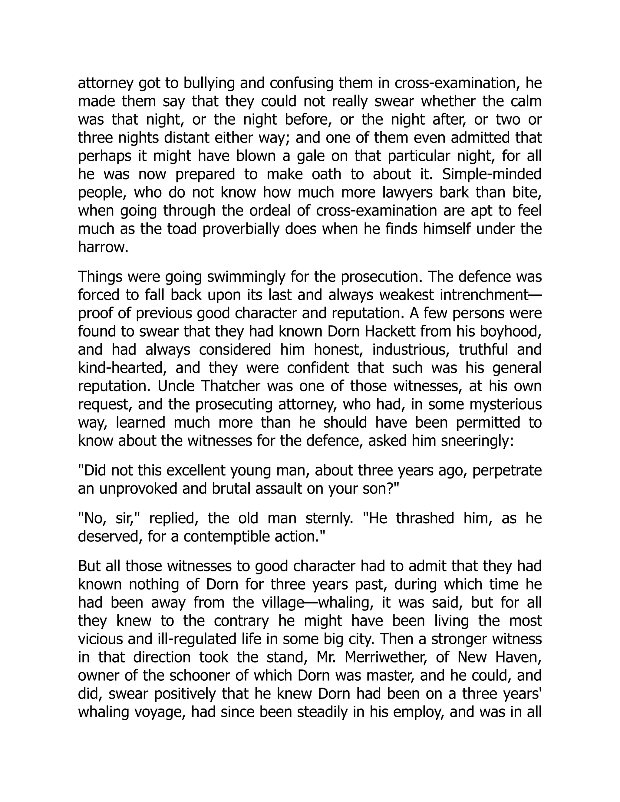 attorney got to bullying and confusing them in cross-examination, he made them say that they could not really swear whether the calm was that night, or the night before, or the night after, or two or three nights distant either way; and one of them even admitted that perhaps it might have blown a gale on that particular night, for all he was now prepared to make oath to about it. Simple-minded people, who do not know how much more lawyers bark than bite, when going through the ordeal of cross-examination are apt to feel much as the toad proverbially does when he finds himself under the harrow. Things were going swimmingly for the prosecution. The defence was forced to fall back upon its last and always weakest intrenchment— proof of previous good character and reputation. A few persons were found to swear that they had known Dorn Hackett from his boyhood, and had always considered him honest, industrious, truthful and kind-hearted, and they were confident that such was his general reputation. Uncle Thatcher was one of those witnesses, at his own request, and the prosecuting attorney, who had, in some mysterious way, learned much more than he should have been permitted to know about the witnesses for the defence, asked him sneeringly: "Did not this excellent young man, about three years ago, perpetrate an unprovoked and brutal assault on your son?" "No, sir," replied, the old man sternly. "He thrashed him, as he deserved, for a contemptible action." But all those witnesses to good character had to admit that they had known nothing of Dorn for three years past, during which time he had been away from the village—whaling, it was said, but for all they knew to the contrary he might have been living the most vicious and ill-regulated life in some big city. Then a stronger witness in that direction took the stand, Mr. Merriwether, of New Haven, owner of the schooner of which Dorn was master, and he could, and did, swear positively that he knew Dorn had been on a three years' whaling voyage, had since been steadily in his employ, and was in all 
