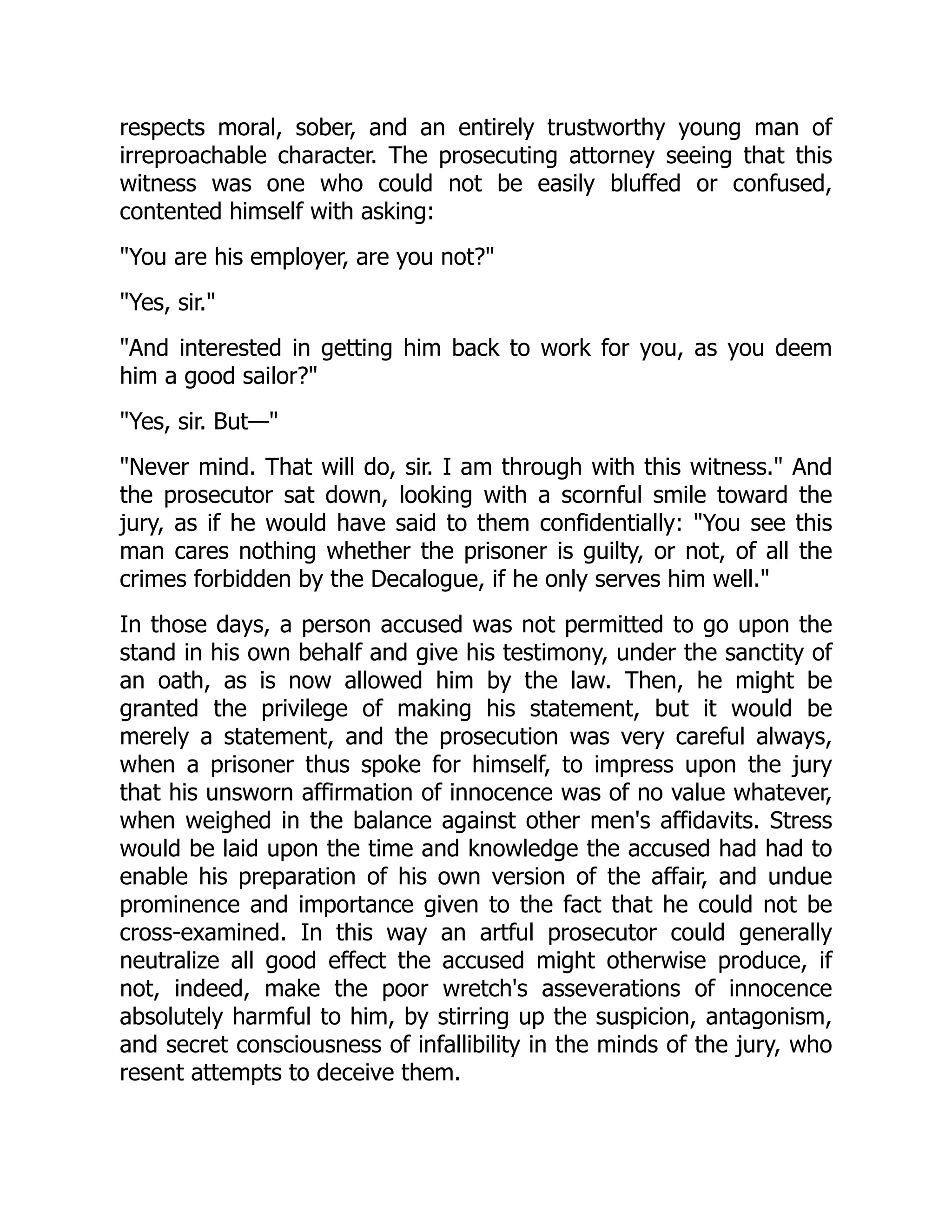 respects moral, sober, and an entirely trustworthy young man of irreproachable character. The prosecuting attorney seeing that this witness was one who could not be easily bluffed or confused, contented himself with asking: "You are his employer, are you not?" "Yes, sir." "And interested in getting him back to work for you, as you deem him a good sailor?" "Yes, sir. But—" "Never mind. That will do, sir. I am through with this witness." And the prosecutor sat down, looking with a scornful smile toward the jury, as if he would have said to them confidentially: "You see this man cares nothing whether the prisoner is guilty, or not, of all the crimes forbidden by the Decalogue, if he only serves him well." In those days, a person accused was not permitted to go upon the stand in his own behalf and give his testimony, under the sanctity of an oath, as is now allowed him by the law. Then, he might be granted the privilege of making his statement, but it would be merely a statement, and the prosecution was very careful always, when a prisoner thus spoke for himself, to impress upon the jury that his unsworn affirmation of innocence was of no value whatever, when weighed in the balance against other men's affidavits. Stress would be laid upon the time and knowledge the accused had had to enable his preparation of his own version of the affair, and undue prominence and importance given to the fact that he could not be cross-examined. In this way an artful prosecutor could generally neutralize all good effect the accused might otherwise produce, if not, indeed, make the poor wretch's asseverations of innocence absolutely harmful to him, by stirring up the suspicion, antagonism, and secret consciousness of infallibility in the minds of the jury, who resent attempts to deceive them. 