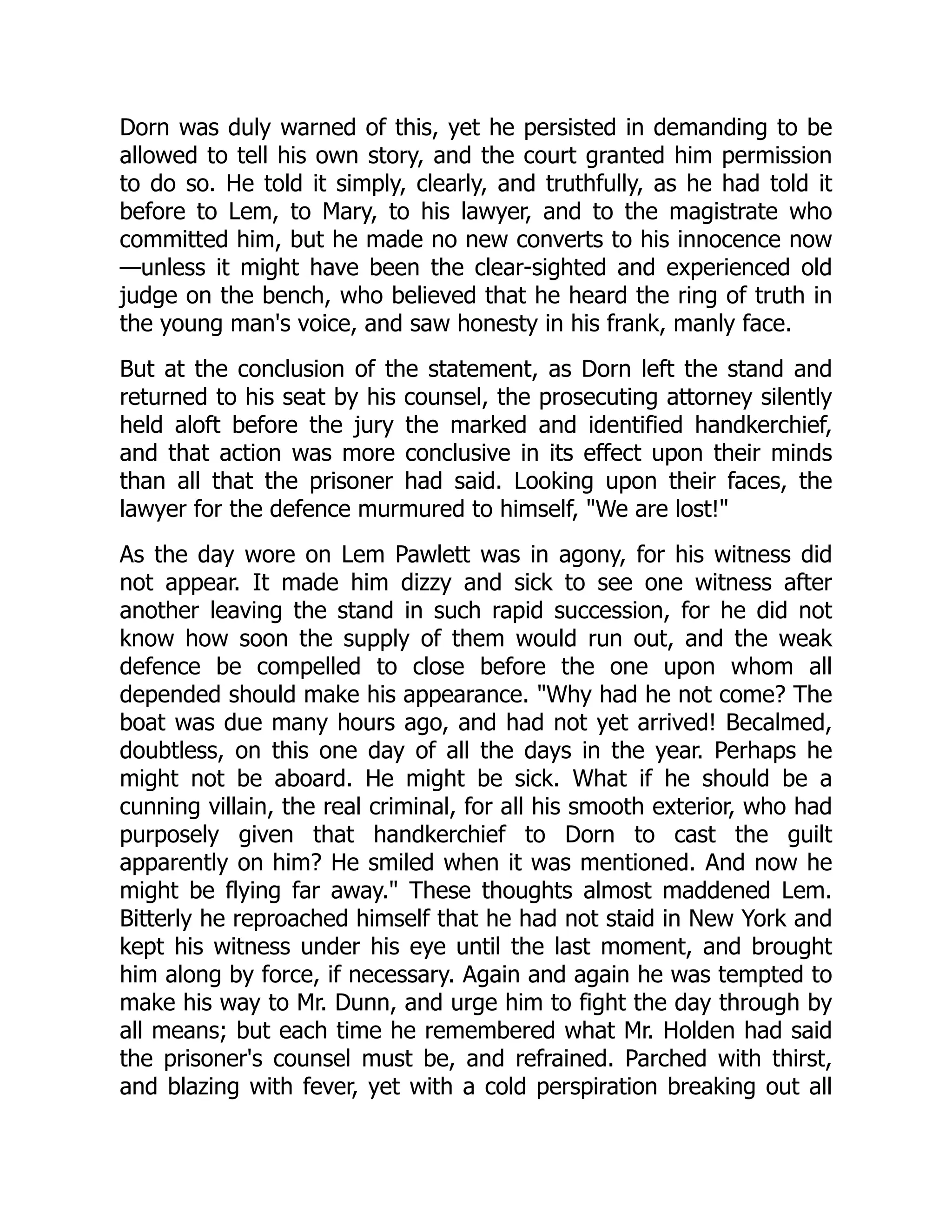 Dorn was duly warned of this, yet he persisted in demanding to be allowed to tell his own story, and the court granted him permission to do so. He told it simply, clearly, and truthfully, as he had told it before to Lem, to Mary, to his lawyer, and to the magistrate who committed him, but he made no new converts to his innocence now —unless it might have been the clear-sighted and experienced old judge on the bench, who believed that he heard the ring of truth in the young man's voice, and saw honesty in his frank, manly face. But at the conclusion of the statement, as Dorn left the stand and returned to his seat by his counsel, the prosecuting attorney silently held aloft before the jury the marked and identified handkerchief, and that action was more conclusive in its effect upon their minds than all that the prisoner had said. Looking upon their faces, the lawyer for the defence murmured to himself, "We are lost!" As the day wore on Lem Pawlett was in agony, for his witness did not appear. It made him dizzy and sick to see one witness after another leaving the stand in such rapid succession, for he did not know how soon the supply of them would run out, and the weak defence be compelled to close before the one upon whom all depended should make his appearance. "Why had he not come? The boat was due many hours ago, and had not yet arrived! Becalmed, doubtless, on this one day of all the days in the year. Perhaps he might not be aboard. He might be sick. What if he should be a cunning villain, the real criminal, for all his smooth exterior, who had purposely given that handkerchief to Dorn to cast the guilt apparently on him? He smiled when it was mentioned. And now he might be flying far away." These thoughts almost maddened Lem. Bitterly he reproached himself that he had not staid in New York and kept his witness under his eye until the last moment, and brought him along by force, if necessary. Again and again he was tempted to make his way to Mr. Dunn, and urge him to fight the day through by all means; but each time he remembered what Mr. Holden had said the prisoner's counsel must be, and refrained. Parched with thirst, and blazing with fever, yet with a cold perspiration breaking out all 