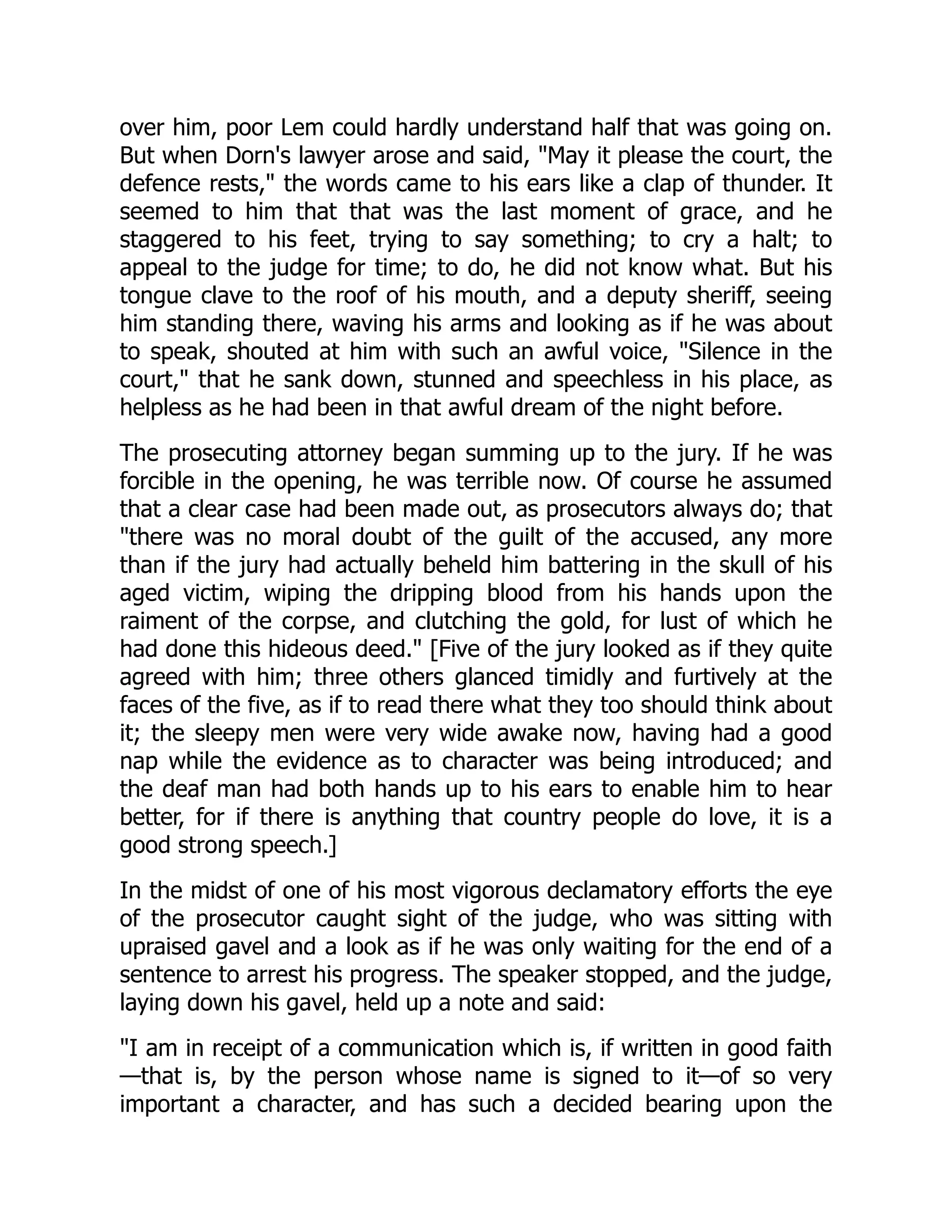 over him, poor Lem could hardly understand half that was going on. But when Dorn's lawyer arose and said, "May it please the court, the defence rests," the words came to his ears like a clap of thunder. It seemed to him that that was the last moment of grace, and he staggered to his feet, trying to say something; to cry a halt; to appeal to the judge for time; to do, he did not know what. But his tongue clave to the roof of his mouth, and a deputy sheriff, seeing him standing there, waving his arms and looking as if he was about to speak, shouted at him with such an awful voice, "Silence in the court," that he sank down, stunned and speechless in his place, as helpless as he had been in that awful dream of the night before. The prosecuting attorney began summing up to the jury. If he was forcible in the opening, he was terrible now. Of course he assumed that a clear case had been made out, as prosecutors always do; that "there was no moral doubt of the guilt of the accused, any more than if the jury had actually beheld him battering in the skull of his aged victim, wiping the dripping blood from his hands upon the raiment of the corpse, and clutching the gold, for lust of which he had done this hideous deed." [Five of the jury looked as if they quite agreed with him; three others glanced timidly and furtively at the faces of the five, as if to read there what they too should think about it; the sleepy men were very wide awake now, having had a good nap while the evidence as to character was being introduced; and the deaf man had both hands up to his ears to enable him to hear better, for if there is anything that country people do love, it is a good strong speech.] In the midst of one of his most vigorous declamatory efforts the eye of the prosecutor caught sight of the judge, who was sitting with upraised gavel and a look as if he was only waiting for the end of a sentence to arrest his progress. The speaker stopped, and the judge, laying down his gavel, held up a note and said: "I am in receipt of a communication which is, if written in good faith —that is, by the person whose name is signed to it—of so very important a character, and has such a decided bearing upon the 