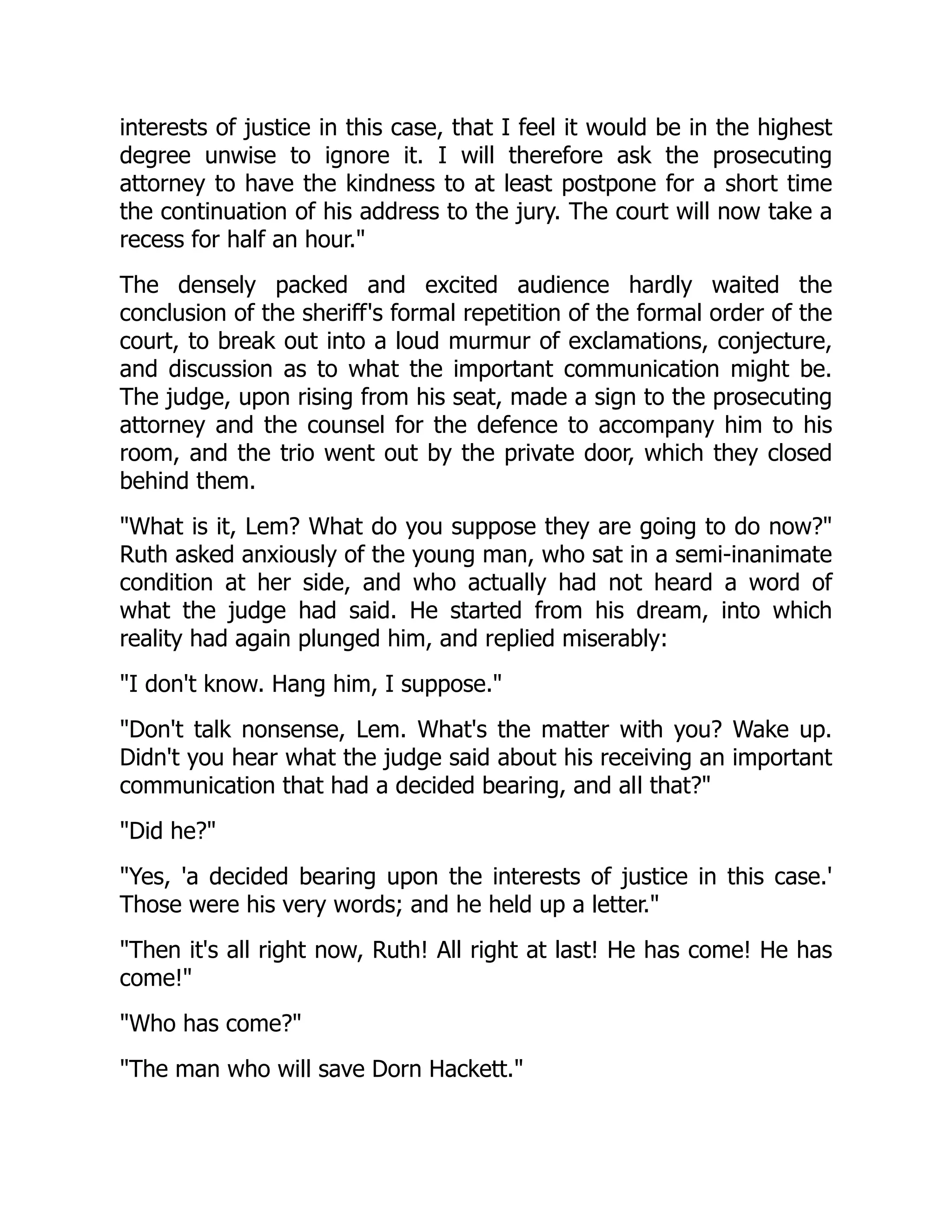 interests of justice in this case, that I feel it would be in the highest degree unwise to ignore it. I will therefore ask the prosecuting attorney to have the kindness to at least postpone for a short time the continuation of his address to the jury. The court will now take a recess for half an hour." The densely packed and excited audience hardly waited the conclusion of the sheriff's formal repetition of the formal order of the court, to break out into a loud murmur of exclamations, conjecture, and discussion as to what the important communication might be. The judge, upon rising from his seat, made a sign to the prosecuting attorney and the counsel for the defence to accompany him to his room, and the trio went out by the private door, which they closed behind them. "What is it, Lem? What do you suppose they are going to do now?" Ruth asked anxiously of the young man, who sat in a semi-inanimate condition at her side, and who actually had not heard a word of what the judge had said. He started from his dream, into which reality had again plunged him, and replied miserably: "I don't know. Hang him, I suppose." "Don't talk nonsense, Lem. What's the matter with you? Wake up. Didn't you hear what the judge said about his receiving an important communication that had a decided bearing, and all that?" "Did he?" "Yes, 'a decided bearing upon the interests of justice in this case.' Those were his very words; and he held up a letter." "Then it's all right now, Ruth! All right at last! He has come! He has come!" "Who has come?" "The man who will save Dorn Hackett." 