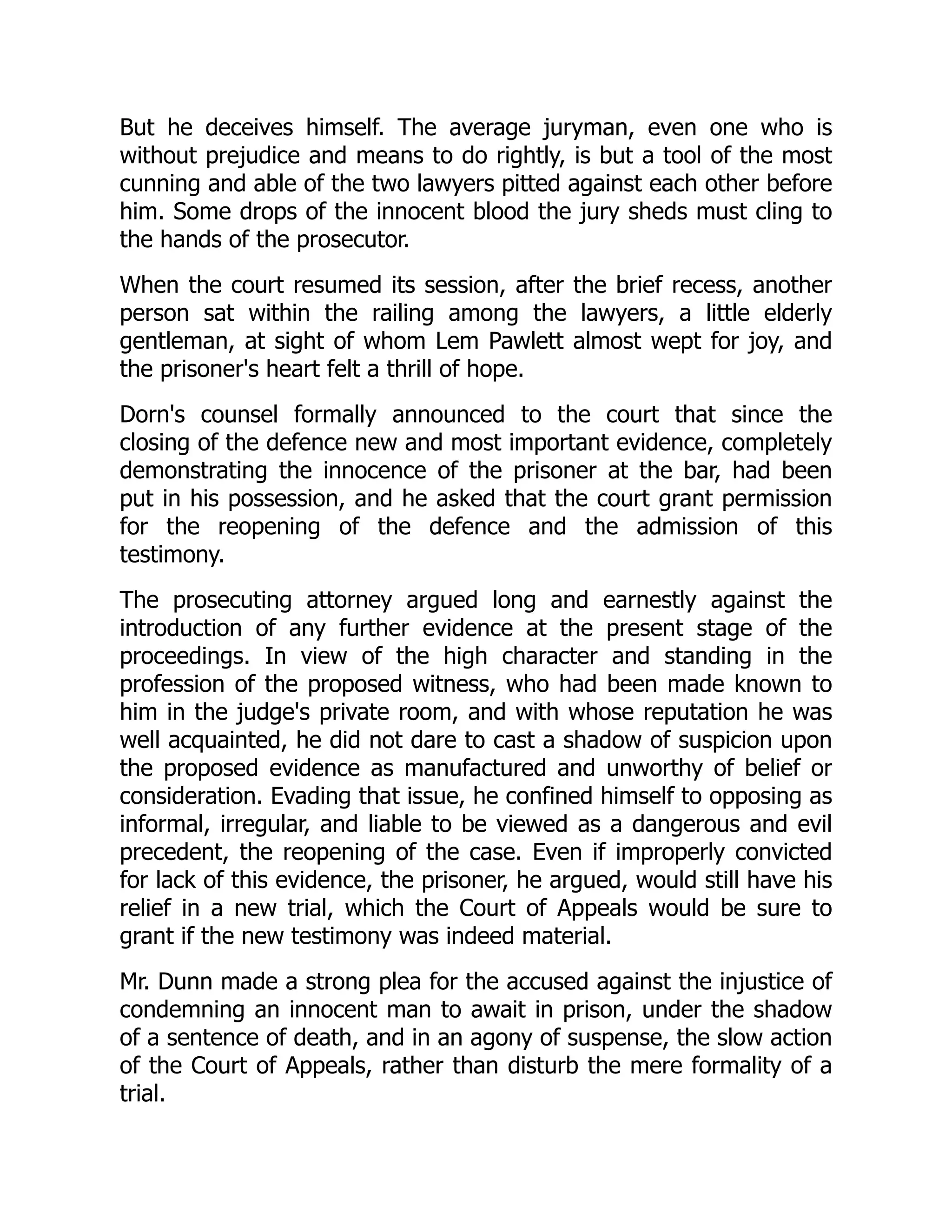 But he deceives himself. The average juryman, even one who is without prejudice and means to do rightly, is but a tool of the most cunning and able of the two lawyers pitted against each other before him. Some drops of the innocent blood the jury sheds must cling to the hands of the prosecutor. When the court resumed its session, after the brief recess, another person sat within the railing among the lawyers, a little elderly gentleman, at sight of whom Lem Pawlett almost wept for joy, and the prisoner's heart felt a thrill of hope. Dorn's counsel formally announced to the court that since the closing of the defence new and most important evidence, completely demonstrating the innocence of the prisoner at the bar, had been put in his possession, and he asked that the court grant permission for the reopening of the defence and the admission of this testimony. The prosecuting attorney argued long and earnestly against the introduction of any further evidence at the present stage of the proceedings. In view of the high character and standing in the profession of the proposed witness, who had been made known to him in the judge's private room, and with whose reputation he was well acquainted, he did not dare to cast a shadow of suspicion upon the proposed evidence as manufactured and unworthy of belief or consideration. Evading that issue, he confined himself to opposing as informal, irregular, and liable to be viewed as a dangerous and evil precedent, the reopening of the case. Even if improperly convicted for lack of this evidence, the prisoner, he argued, would still have his relief in a new trial, which the Court of Appeals would be sure to grant if the new testimony was indeed material. Mr. Dunn made a strong plea for the accused against the injustice of condemning an innocent man to await in prison, under the shadow of a sentence of death, and in an agony of suspense, the slow action of the Court of Appeals, rather than disturb the mere formality of a trial. 