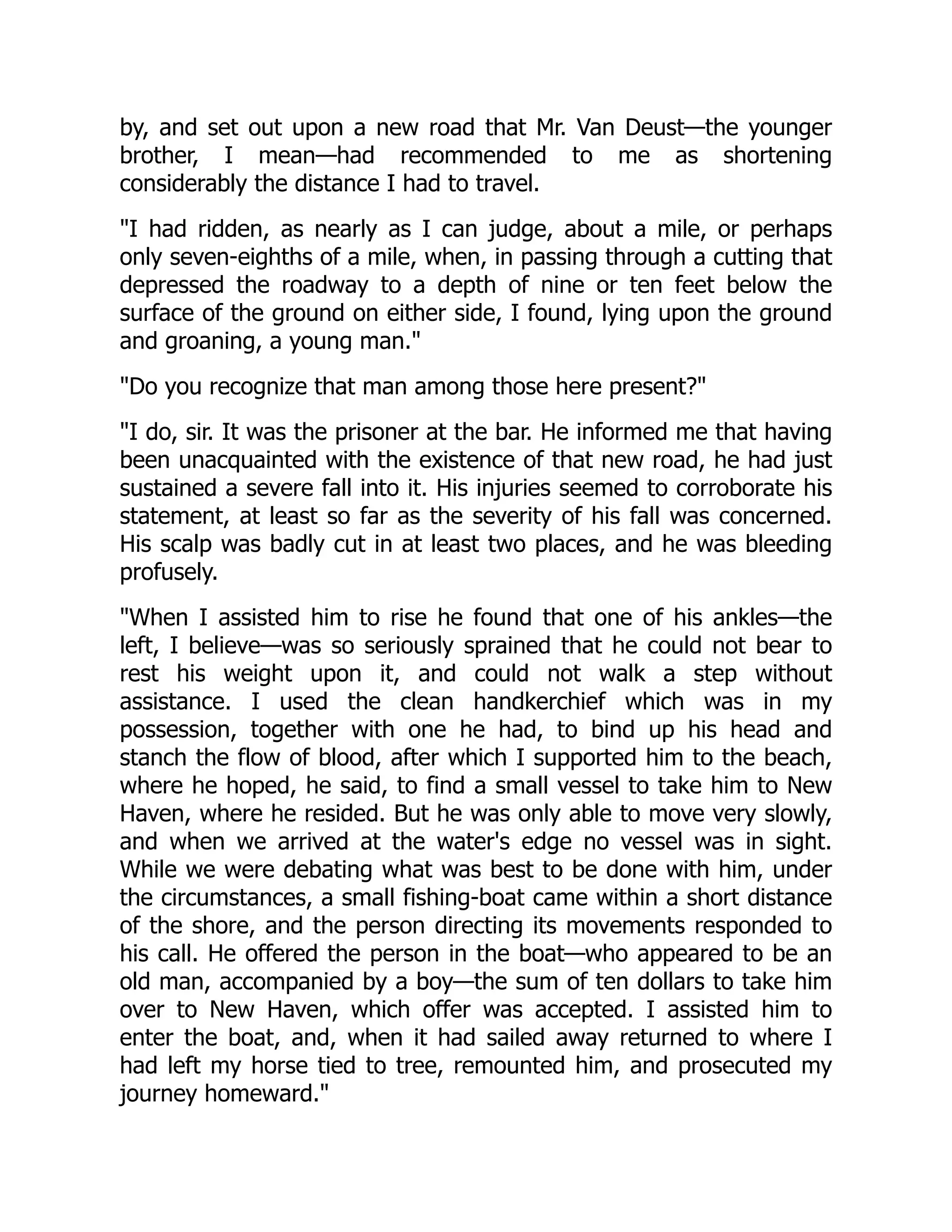 by, and set out upon a new road that Mr. Van Deust—the younger brother, I mean—had recommended to me as shortening considerably the distance I had to travel. "I had ridden, as nearly as I can judge, about a mile, or perhaps only seven-eighths of a mile, when, in passing through a cutting that depressed the roadway to a depth of nine or ten feet below the surface of the ground on either side, I found, lying upon the ground and groaning, a young man." "Do you recognize that man among those here present?" "I do, sir. It was the prisoner at the bar. He informed me that having been unacquainted with the existence of that new road, he had just sustained a severe fall into it. His injuries seemed to corroborate his statement, at least so far as the severity of his fall was concerned. His scalp was badly cut in at least two places, and he was bleeding profusely. "When I assisted him to rise he found that one of his ankles—the left, I believe—was so seriously sprained that he could not bear to rest his weight upon it, and could not walk a step without assistance. I used the clean handkerchief which was in my possession, together with one he had, to bind up his head and stanch the flow of blood, after which I supported him to the beach, where he hoped, he said, to find a small vessel to take him to New Haven, where he resided. But he was only able to move very slowly, and when we arrived at the water's edge no vessel was in sight. While we were debating what was best to be done with him, under the circumstances, a small fishing-boat came within a short distance of the shore, and the person directing its movements responded to his call. He offered the person in the boat—who appeared to be an old man, accompanied by a boy—the sum of ten dollars to take him over to New Haven, which offer was accepted. I assisted him to enter the boat, and, when it had sailed away returned to where I had left my horse tied to tree, remounted him, and prosecuted my journey homeward." 