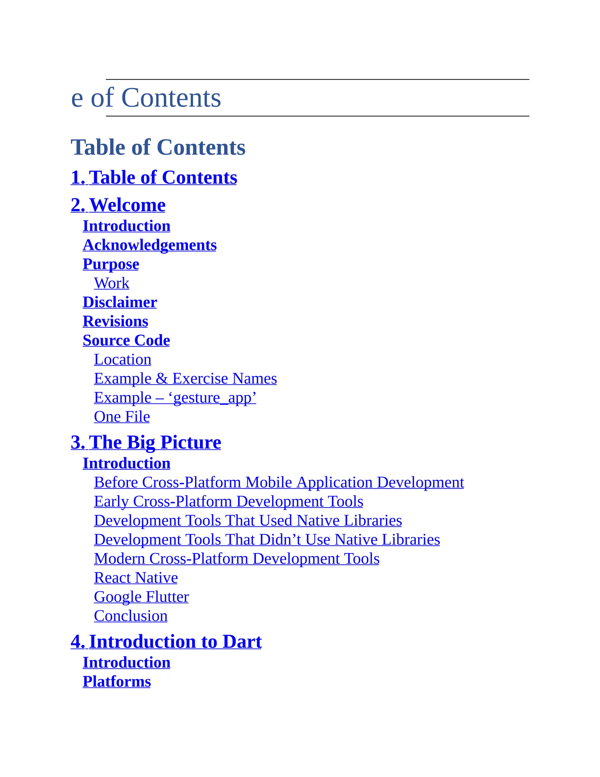 Table of Contents Table of Contents 1. Table of Contents 2. Welcome Introduction Acknowledgements Purpose Work Disclaimer Revisions Source Code Location Example & Exercise Names Example – ‘gesture_app’ One File 3. The Big Picture Introduction Before Cross-Platform Mobile Application Development Early Cross-Platform Development Tools Development Tools That Used Native Libraries Development Tools That Didn’t Use Native Libraries Modern Cross-Platform Development Tools React Native Google Flutter Conclusion 4. Introduction to Dart Introduction Platforms 