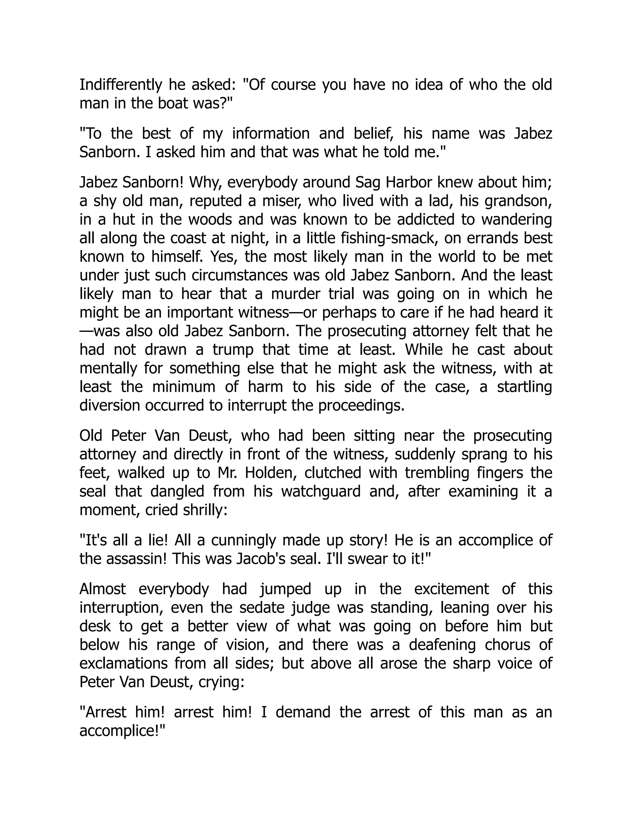 Indifferently he asked: "Of course you have no idea of who the old man in the boat was?" "To the best of my information and belief, his name was Jabez Sanborn. I asked him and that was what he told me." Jabez Sanborn! Why, everybody around Sag Harbor knew about him; a shy old man, reputed a miser, who lived with a lad, his grandson, in a hut in the woods and was known to be addicted to wandering all along the coast at night, in a little fishing-smack, on errands best known to himself. Yes, the most likely man in the world to be met under just such circumstances was old Jabez Sanborn. And the least likely man to hear that a murder trial was going on in which he might be an important witness—or perhaps to care if he had heard it —was also old Jabez Sanborn. The prosecuting attorney felt that he had not drawn a trump that time at least. While he cast about mentally for something else that he might ask the witness, with at least the minimum of harm to his side of the case, a startling diversion occurred to interrupt the proceedings. Old Peter Van Deust, who had been sitting near the prosecuting attorney and directly in front of the witness, suddenly sprang to his feet, walked up to Mr. Holden, clutched with trembling fingers the seal that dangled from his watchguard and, after examining it a moment, cried shrilly: "It's all a lie! All a cunningly made up story! He is an accomplice of the assassin! This was Jacob's seal. I'll swear to it!" Almost everybody had jumped up in the excitement of this interruption, even the sedate judge was standing, leaning over his desk to get a better view of what was going on before him but below his range of vision, and there was a deafening chorus of exclamations from all sides; but above all arose the sharp voice of Peter Van Deust, crying: "Arrest him! arrest him! I demand the arrest of this man as an accomplice!" 