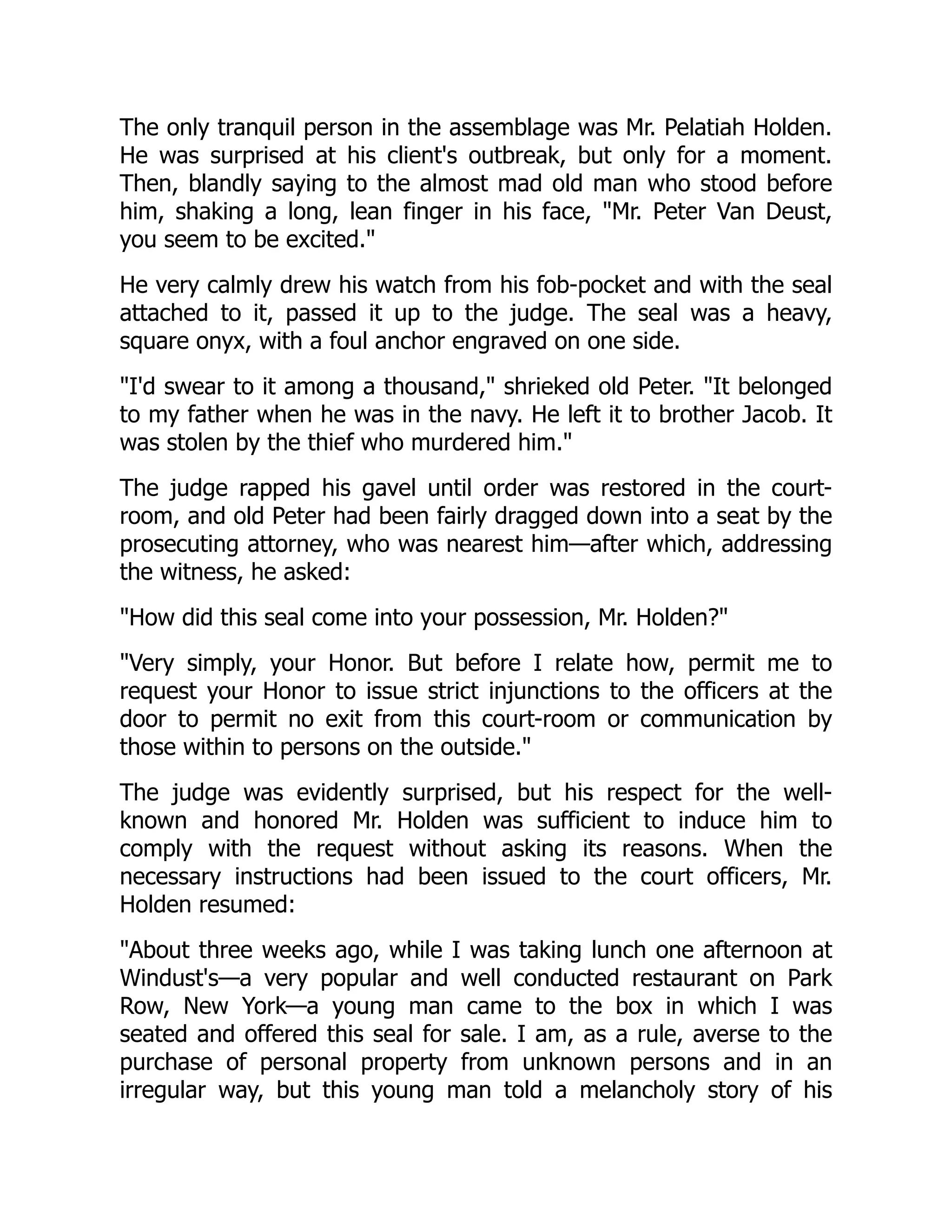 The only tranquil person in the assemblage was Mr. Pelatiah Holden. He was surprised at his client's outbreak, but only for a moment. Then, blandly saying to the almost mad old man who stood before him, shaking a long, lean finger in his face, "Mr. Peter Van Deust, you seem to be excited." He very calmly drew his watch from his fob-pocket and with the seal attached to it, passed it up to the judge. The seal was a heavy, square onyx, with a foul anchor engraved on one side. "I'd swear to it among a thousand," shrieked old Peter. "It belonged to my father when he was in the navy. He left it to brother Jacob. It was stolen by the thief who murdered him." The judge rapped his gavel until order was restored in the court- room, and old Peter had been fairly dragged down into a seat by the prosecuting attorney, who was nearest him—after which, addressing the witness, he asked: "How did this seal come into your possession, Mr. Holden?" "Very simply, your Honor. But before I relate how, permit me to request your Honor to issue strict injunctions to the officers at the door to permit no exit from this court-room or communication by those within to persons on the outside." The judge was evidently surprised, but his respect for the well- known and honored Mr. Holden was sufficient to induce him to comply with the request without asking its reasons. When the necessary instructions had been issued to the court officers, Mr. Holden resumed: "About three weeks ago, while I was taking lunch one afternoon at Windust's—a very popular and well conducted restaurant on Park Row, New York—a young man came to the box in which I was seated and offered this seal for sale. I am, as a rule, averse to the purchase of personal property from unknown persons and in an irregular way, but this young man told a melancholy story of his 