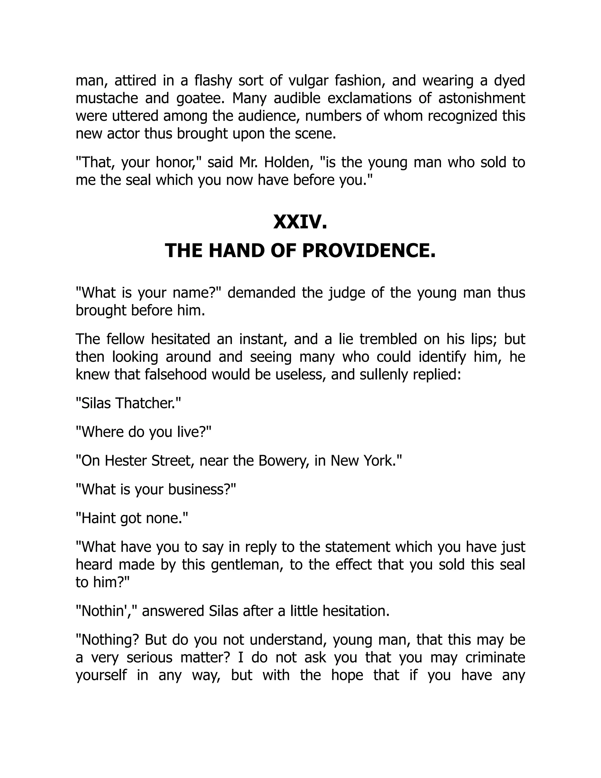 man, attired in a flashy sort of vulgar fashion, and wearing a dyed mustache and goatee. Many audible exclamations of astonishment were uttered among the audience, numbers of whom recognized this new actor thus brought upon the scene. "That, your honor," said Mr. Holden, "is the young man who sold to me the seal which you now have before you." XXIV. THE HAND OF PROVIDENCE. "What is your name?" demanded the judge of the young man thus brought before him. The fellow hesitated an instant, and a lie trembled on his lips; but then looking around and seeing many who could identify him, he knew that falsehood would be useless, and sullenly replied: "Silas Thatcher." "Where do you live?" "On Hester Street, near the Bowery, in New York." "What is your business?" "Haint got none." "What have you to say in reply to the statement which you have just heard made by this gentleman, to the effect that you sold this seal to him?" "Nothin'," answered Silas after a little hesitation. "Nothing? But do you not understand, young man, that this may be a very serious matter? I do not ask you that you may criminate yourself in any way, but with the hope that if you have any 