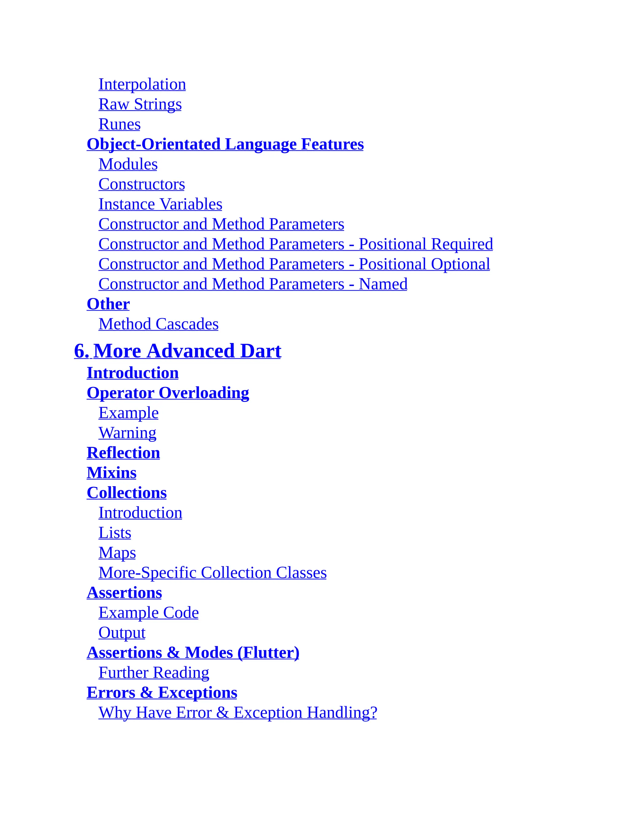Interpolation Raw Strings Runes Object-Orientated Language Features Modules Constructors Instance Variables Constructor and Method Parameters Constructor and Method Parameters - Positional Required Constructor and Method Parameters - Positional Optional Constructor and Method Parameters - Named Other Method Cascades 6. More Advanced Dart Introduction Operator Overloading Example Warning Reflection Mixins Collections Introduction Lists Maps More-Specific Collection Classes Assertions Example Code Output Assertions & Modes (Flutter) Further Reading Errors & Exceptions Why Have Error & Exception Handling? 