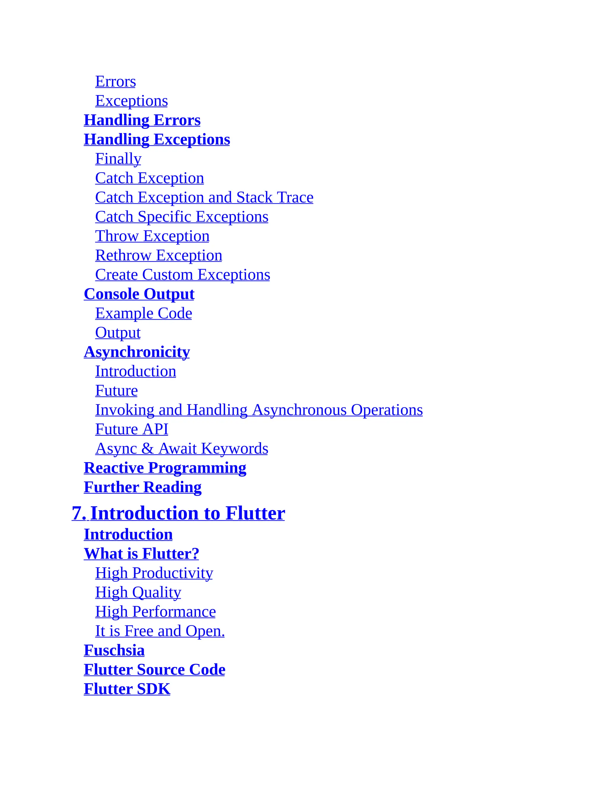 Errors Exceptions Handling Errors Handling Exceptions Finally Catch Exception Catch Exception and Stack Trace Catch Specific Exceptions Throw Exception Rethrow Exception Create Custom Exceptions Console Output Example Code Output Asynchronicity Introduction Future Invoking and Handling Asynchronous Operations Future API Async & Await Keywords Reactive Programming Further Reading 7. Introduction to Flutter Introduction What is Flutter? High Productivity High Quality High Performance It is Free and Open. Fuschsia Flutter Source Code Flutter SDK 