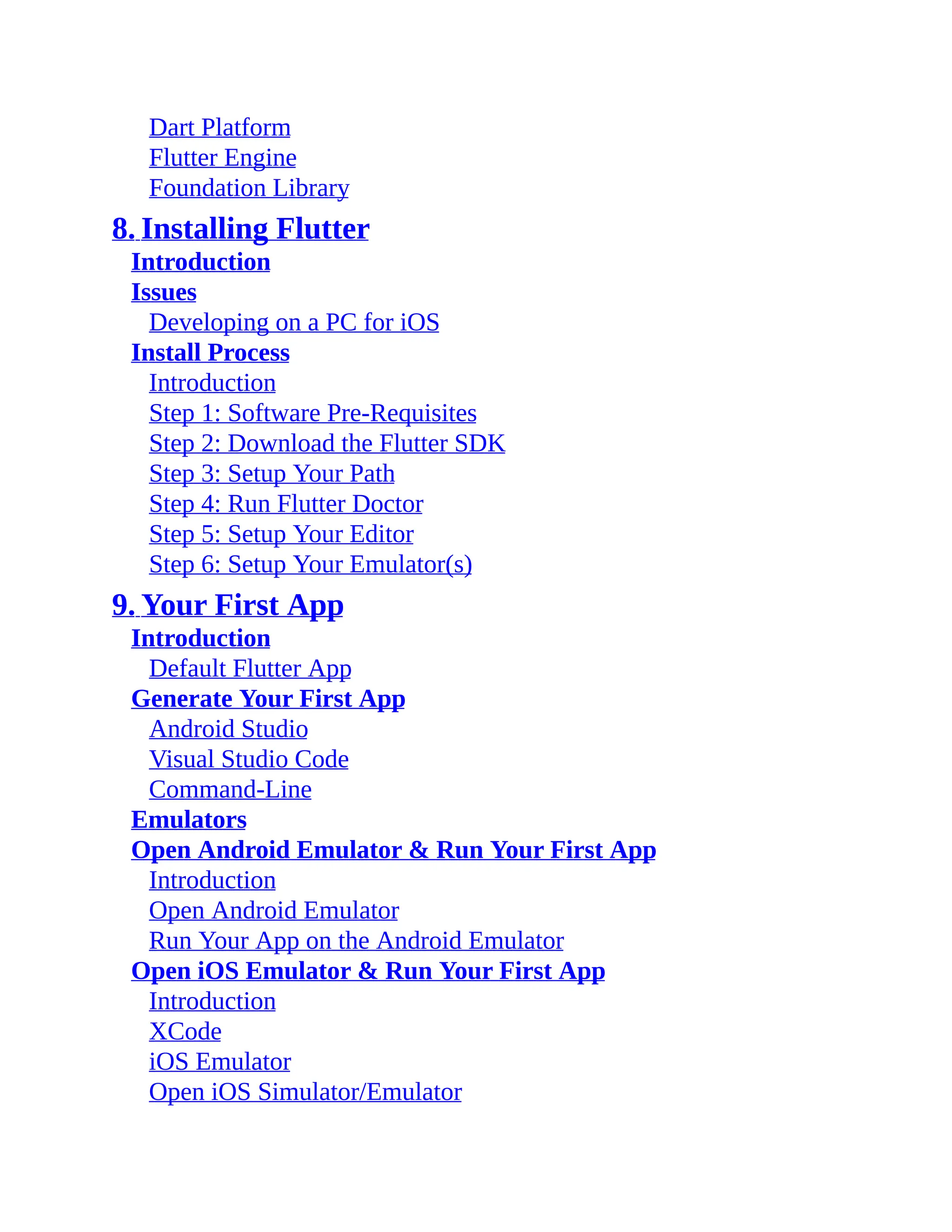Dart Platform Flutter Engine Foundation Library 8. Installing Flutter Introduction Issues Developing on a PC for iOS Install Process Introduction Step 1: Software Pre-Requisites Step 2: Download the Flutter SDK Step 3: Setup Your Path Step 4: Run Flutter Doctor Step 5: Setup Your Editor Step 6: Setup Your Emulator(s) 9. Your First App Introduction Default Flutter App Generate Your First App Android Studio Visual Studio Code Command-Line Emulators Open Android Emulator & Run Your First App Introduction Open Android Emulator Run Your App on the Android Emulator Open iOS Emulator & Run Your First App Introduction XCode iOS Emulator Open iOS Simulator/Emulator 