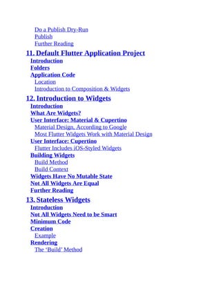 Do a Publish Dry-Run
Publish
Further Reading
11. Default Flutter Application Project
Introduction
Folders
Application Code
Location
Introduction to Composition & Widgets
12. Introduction to Widgets
Introduction
What Are Widgets?
User Interface: Material & Cupertino
Material Design, According to Google
Most Flutter Widgets Work with Material Design
User Interface: Cupertino
Flutter Includes iOS-Styled Widgets
Building Widgets
Build Method
Build Context
Widgets Have No Mutable State
Not All Widgets Are Equal
Further Reading
13. Stateless Widgets
Introduction
Not All Widgets Need to be Smart
Minimum Code
Creation
Example
Rendering
The ‘Build’ Method
 
