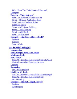 When Does The ‘Build’ Method Execute?
Lifecycle
Exercise – ‘first_stateless’
Step 1 – Create Default Flutter App
Step 2 – Replace Application Code
Step 3 – Open Emulator & Run
Summary So Far
Step 4 – Add Some Padding
Step 5 – Add Scrolling
Step 6 – Add Border
Step 7 – Final Touch
Example – ‘stateless_widget_rebuild’
Optional
Purpose
Source Code
14. Stateful Widgets
Introduction
Some Widgets Need to be Smart
Minimum Code
Two Classes
Class #1 – the class that extends StatefulWidget
Class #2 – the class that extends State
Creation
Rendering
The ‘Build’ Method
LifeCycle Methods
Class #1 – the class that extends StatefulWidget
Class #2 – the class that extends State
More Reading
Example – ‘stateful_widget_flowers’
Optional
App Purpose
 