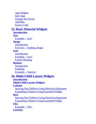 App Widgets
Start App
Change the Flower
Add Blur
Source Code
15. Basic Material Widgets
Introduction
Text
Example – ‘text’
Image
Introduction
Exercise – ‘loading_image’
Icon
Introduction
Example - ‘icon’
Further Reading
Buttons
Introduction
Enabling
Example – ‘buttons’
16. Multi-Child Layout Widgets
Introduction
Multi-Child Layout Widgets
Column
Spacing Out Children Using MainAxisAlignment
Expanding Children Using Expanded Widget
Row
Spacing Out Children Using MainAxisAlignment
Expanding Children Using Expanded Widget
Flex
Example – ‘flex’
ListView
 