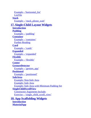 Example - ‘horizontal_list’
ListTile
Stack
Example – ‘stack_please_wait’
17. Single-Child Layout Widgets
Introduction
Padding
Example – ‘padding’
Container
Example – ‘container’
Further Reading
Card
Example – ‘cards’
Expanded
Example – ‘expanded’
Flexible
Example – ‘flexible’
Center
GestureDetector
Example – ‘gesture_app’
Positioned
Example – ‘positioned’
SafeArea
Example: Non-Safe Area
Example: Safe Area
Example: Safe Area with Minimum Padding Set
SingleChildScrollView
Constructor Arguments Include:
Exercise – ‘single_child_scroll_view’
18. App Scaffolding Widgets
Introduction
MaterialApp
 