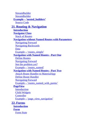 StreamBuilder
StreamBuilder
Example – ‘nested_builders’
Source Code
21. Routing & Navigation
Introduction
Navigator Class
Stack of Routes
Navigation without Named Routes with Parameters
Navigating Forward
Navigating Backwards
Data
Example – ‘routes_simple’
Navigation with Named Routes - Part One
Define Routes
Navigating Forward
See the problem yet?
Example – ‘routes_named’
Navigation with Named Routes - Part Two
Attach Route Handler to MaterialApp
Define Route Handler
Navigating Forward
Example – ‘routes_named_with_parms’
PageView
Introduction
Child Widgets
Controller
Example – ‘page_view_navigation’
22. Forms
Introduction
Form
Form State
 